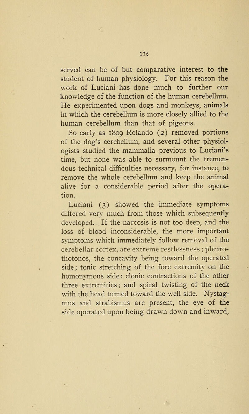 served can be of but comparative interest to the student of human physiology. For this reason the work of Luciani has done much to further our knowledge of the function of the human cerebellum. He experimented upon dogs and monkeys, animals in which the cerebellum is more closely allied to the human cerebellum than that of pigeons. So early as 1809 Rolando (2) removed portions of the dog's cerebellum, and several other physiol- ogists studied the mammalia previous to Luciani's time, but none was able to surmount the tremen- dous technical difficulties necessary, for instance, to remove the whole cerebellum and keep the animal alive for a considerable period after the opera- tion. Luciani (3) showed the immediate symptoms differed very much from those which subsequently developed. If the narcosis is not too deep, and the loss of blood inconsiderable, the more important symptoms which immediately follow removal of the cerebellar cortex, are extreme restlessness ; pleuro- thotonos, the concavity being toward the operated side; tonic stretching of the fore extremity on the homonymous side; clonic contractions of the other three extremities; and spiral twisting of the neck with the head turned toward the well side. Nystag- mus and strabismus are present, the eye of the side operated upon being drawn down and inward,