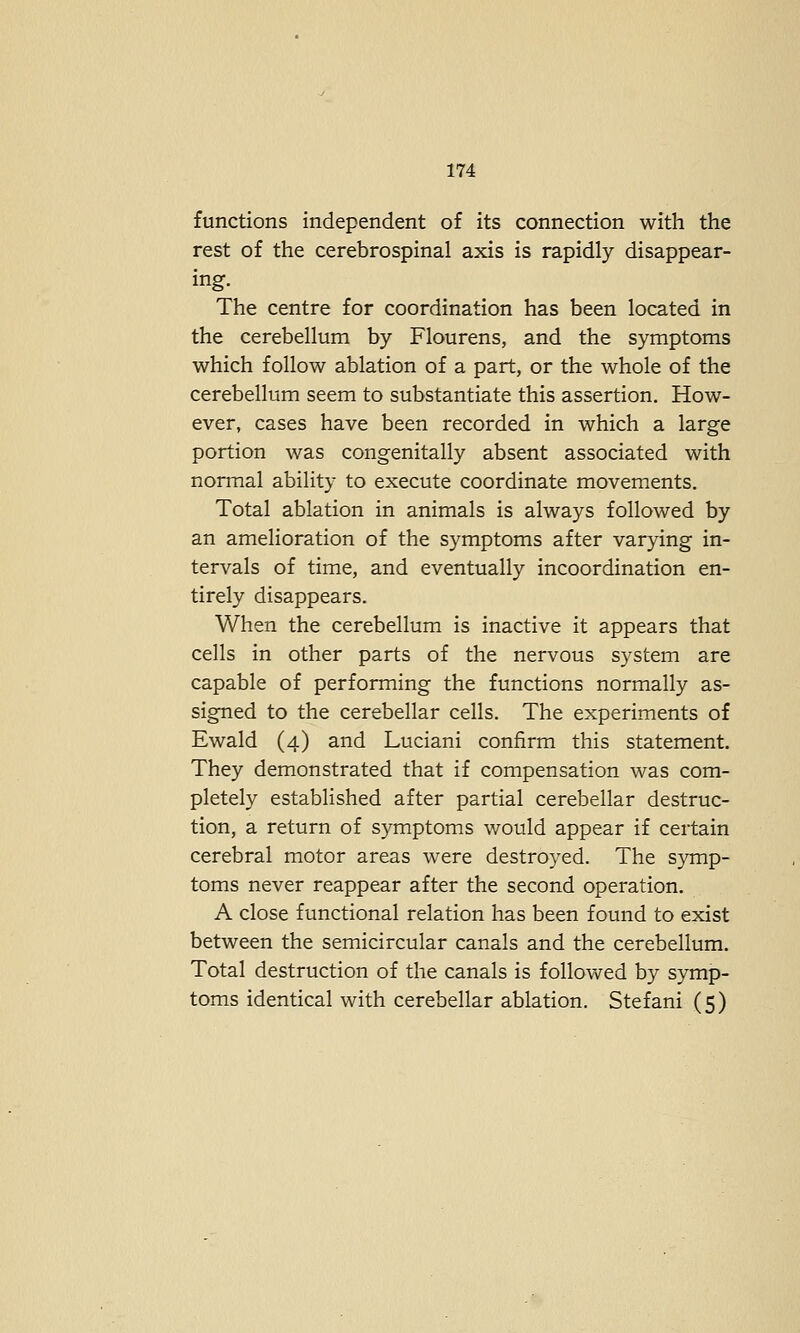 functions independent of its connection with the rest of the cerebrospinal axis is rapidly disappear- ing. The centre for coordination has been located in the cerebellum by Flourens, and the symptoms which follow ablation of a part, or the whole of the cerebellum seem to substantiate this assertion. How- ever, cases have been recorded in which a large portion was congenitally absent associated with normal ability to execute coordinate movements. Total ablation in animals is always followed by an amelioration of the symptoms after varying in- tervals of time, and eventually incoordination en- tirely disappears. When the cerebellum is inactive it appears that cells in other parts of the nervous system are capable of performing the functions normally as- signed to the cerebellar cells. The experiments of Ewald (4) and Luciani confirm this statement. They demonstrated that if compensation was com- pletely established after partial cerebellar destruc- tion, a return of symptoms would appear if certain cerebral motor areas were destroyed. The symp- toms never reappear after the second operation. A close functional relation has been found to exist between the semicircular canals and the cerebellum. Total destruction of the canals is followed by symp- toms identical with cerebellar ablation. Stefani (5 )