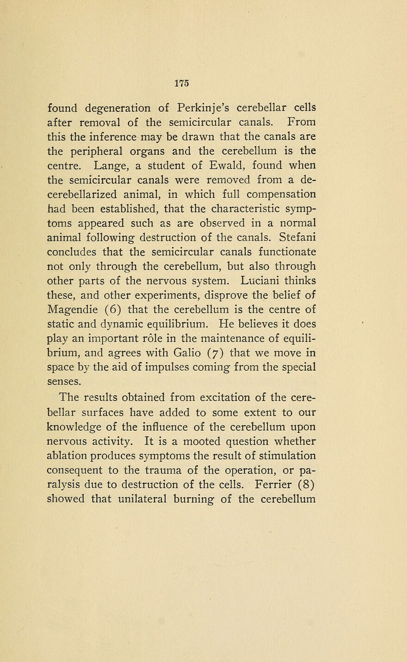 found degeneration of Perkinje's cerebellar cells after removal of the semicircular canals. From this the inference may be drawn that the canals are the peripheral organs and the cerebellum is the centre. Lange, a student of Ewald, found when the semicircular canals were removed from a de- cerebellarized animal, in which full compensation had been established, that the characteristic symp- toms appeared such as are observed in a normal animal following destruction of the canals. Stefani concludes that the semicircular canals functionate not only through the cerebellum, but also through other parts of the nervous system. Luciani thinks these, and other experiments, disprove the belief of Magendie (6) that the cerebellum is the centre of static and dynamic equilibrium. He believes it does play an important role in the maintenance of equili- brium, and agrees with Galio (7) that we move in space by the aid of impulses coming from the special senses. The results obtained from excitation of the cere- bellar surfaces have added to some extent to our knowledge of the influence of the cerebellum upon nervous activity. It is a mooted question whether ablation produces symptoms the result of stimulation consequent to the trauma of the operation, or pa- ralysis due to destruction of the cells. Ferrier (8) showed that unilateral burning of the cerebellum