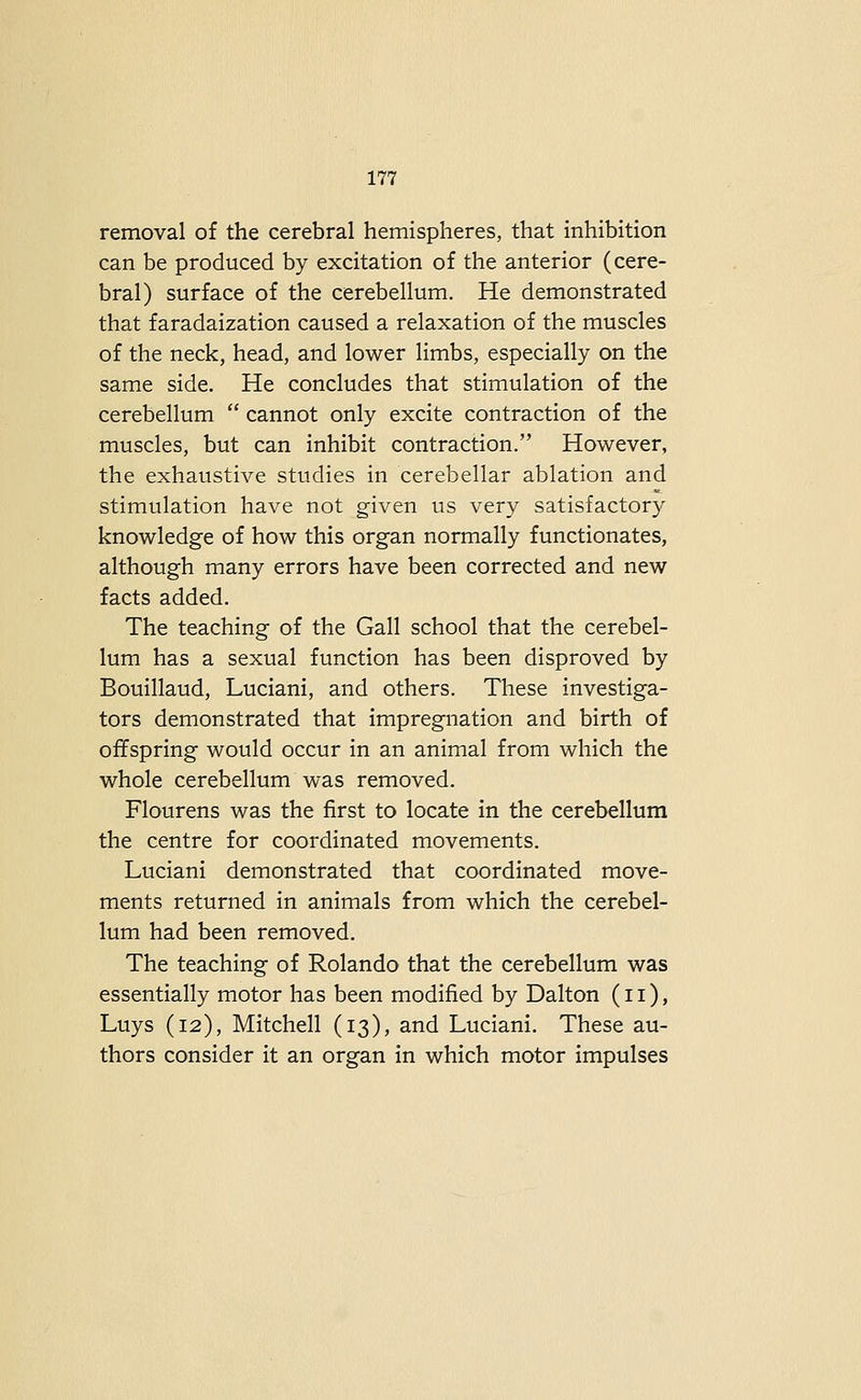 removal of the cerebral hemispheres, that inhibition can be produced by excitation of the anterior (cere- bral) surface of the cerebellum. He demonstrated that faradaization caused a relaxation of the muscles of the neck, head, and lower limbs, especially on the same side. He concludes that stimulation of the cerebellum cannot only excite contraction of the muscles, but can inhibit contraction. However, the exhaustive studies in cerebellar ablation and stimulation have not given us very satisfactory knowledge of how this organ normally functionates, although many errors have been corrected and new facts added. The teaching of the Gall school that the cerebel- lum has a sexual function has been disproved by Bouillaud, Luciani, and others. These investiga- tors demonstrated that impregnation and birth of offspring would occur in an animal from which the whole cerebellum was removed. Flourens was the first to locate in the cerebellum the centre for coordinated movements. Luciani demonstrated that coordinated move- ments returned in animals from which the cerebel- lum had been removed. The teaching of Rolando that the cerebellum was essentially motor has been modified by Dalton (11), Luys (12), Mitchell (13), and Luciani. These au- thors consider it an organ in which motor impulses