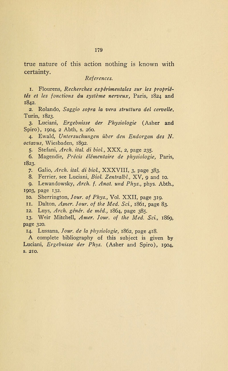 true nature of this action nothing is known with certainty. References. 1. Flourens, Recherches experimentales sur les proprie- tes et les fonctions du systeme nerveux, Paris, 1824 and 1842. 2. Rolando, Saggio sopra la vera struttura del cervelle, Turin, 1823. 3. Luciani, Ergebnisse der Physiologie (Asher and Spiro), 1904, 2 Abth, s. 260. 4. Ewald, Untersuchungen uher den Endorgan des N. octavus, Wiesbaden, 1892. 5. Stefani, Arch. ital. di biol., XXX, 2, page 235. 6. Magendie, Precis elementaire de physiologie, Paris, 1823. 7. Galio, Arch. ital. di biol., XXXVIII, 3, page 383. 8. Ferrier, see Luciani, Biol. Zentralbl, XV, 9 and 10. 9. Lewandowsky, Arch. f. Anat. und Phys., phys. Abth., 1903, page 132. 10. Sherrington, Jour, of Phys., Vol. XXII, page 319. 11. Dalton, Amer. Jour, of the Med. Sci., 1861, page 83. 12. Luys, Arch, gener. de mid., 1864, page 385. 13. Weir Mitchell, Amer. Jour, of the Med. Sci., 1869, page 320. 14. Lussana, Jour, de la physiologie, 1862, page 418. A complete bibliography of this subject is given by Luciani, Ergebnisse der Phys. (Asher and Spiro), 1904, s. 210.