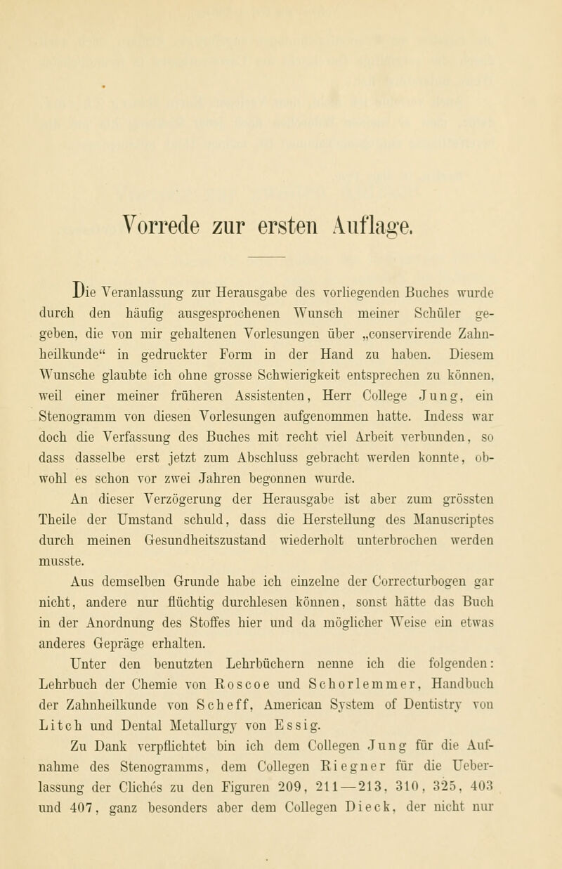 Die Veranlassimg zur Herausgabe des vorliegenden Buches wurde durch den häufig ausgesprochenen Wunsch meiner Schüler ge- geben, die von mir gehaltenen Vorlesungen über „conservirende Zahn- heilkunde in gedruckter Form in der Hand zu haben. Diesem Wunsche glaubte ich ohne grosse Schwierigkeit entsprechen zu können, weil einer meiner früheren Assistenten, Herr College Jung, ein Stenogramm von diesen Vorlesungen aufgenommen hatte. Indess war doch die Verfassung des Buches mit recht viel Arbeit verbunden, so dass dasselbe erst jetzt zum Abschluss gebracht werden konnte, ob- wohl es schon vor zwei Jahren begonnen wurde. An dieser Verzögerung der Herausgabe ist aber zum grössten Theile der Umstand schuld, dass die Herstellung des Manuscriptes durch meinen Gesundheitszustand wiederholt unterbrochen werden musste. Aus demselben Grunde habe ich einzelne der Correcturbogen gar nicht, andere nur flüchtig durchlesen können, sonst hätte das Buch in der Anordnung des Stoffes hier und da möglicher Weise ein etwas anderes Gepräge erhalten. Unter den benutzten Lehrbüchern nenne ich die folgenden: Lehrbuch der Chemie von Roscoe und Schorlemmer, Handbuch der Zahnheilkunde von Scheff, American System of Dentistry von Litch und Dental Metallurgy von Essig. Zu Dank verpflichtet bin ich dem Collegen Jung für die Auf- nahme des Stenogramms, dem Collegen R i e g n e r für die Ueber- lassung der Cliches zu den Figuren 209, 211 — 213. 310, 325, 403 und 407, ganz besonders aber dem Collegen Dieck, der nicht nur