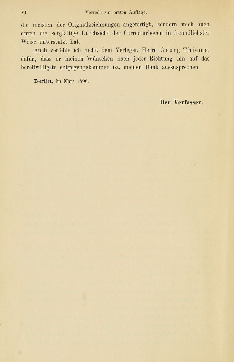 die meisten der Originalzeichnungen angefertigt, sondern mich auch durch die sorgfältige Durchsicht der Correcturbogen in freundlichster Weise unterstützt hat. Auch verfehle ich nicht, dem Verleger, Herrn Georg Thieme, dafür, dass er meinen Wünschen nach jeder Richtung hin auf das bereitwilligste entgegengekommen ist, meinen Dank auszusprechen. Berlin, im März 1896.