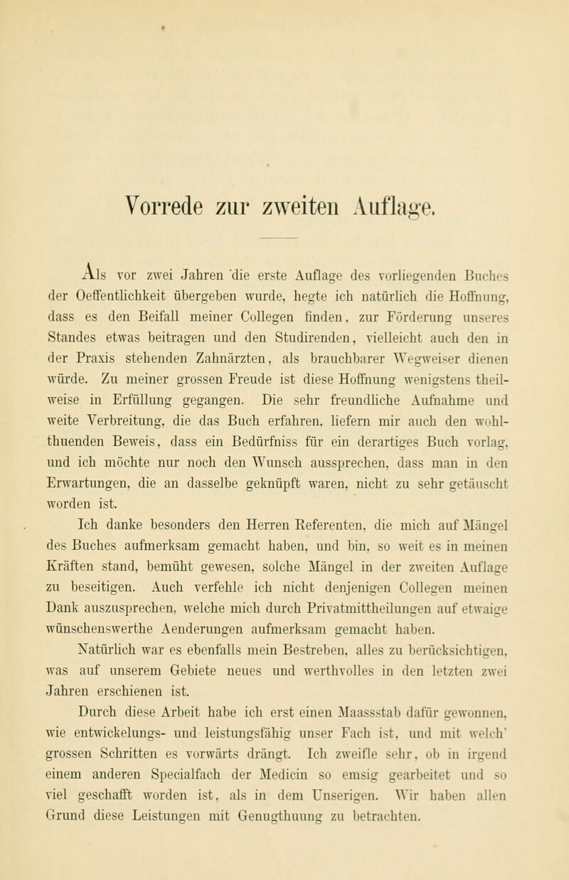 Als vor zwei Jahren 'die erste Auflage des vorliegenden Buches der Oeffentlichkeit übergeben wurde, hegte ich natürlich die Hoflriung, dass es den Beifall meiner Collegen finden, zur Forderung unseres Standes etwas beitragen und den Studirenden, vielleicht auch den in der Praxis stehenden Zahnärzten, als brauchbarer Wegweiser dienen würde. Zu meiner grossen Freude ist diese Hoffnung wenigstens theil- weise in Erfüllung gegangen. Die sehr freundliche Au&ahme und weite Verbreitung, die das Buch erfahren, liefern mir auch den wohl- thuenden Beweis, dass ein Bedürfniss für ein derartiges Buch vorlag, und ich möchte nur noch den Wunsch aussprechen, dass man in den Erwartungen, die an dasselbe geknüpft waren, nicht zu sehr getäuscht worden ist. Ich danke besonders den Herren Referenten, die mich auf Mängel des Buches aufmerksam gemacht haben, und bin, so weit es in meinen Kräften stand, bemüht gewesen, solche Mängel in der zweiten Auflage zu beseitigen. Auch verfehle ich nicht denjenigen Collegen meinen Dank auszusprechen, welche mich durch Privatmittheilungen auf etwaige wünschenswerthe Aenderungen aufmerksam gemacht haben. NatürHch war es ebenfalls mein Bestreben, alles zu berücksichtigen, was auf unserem Gebiete neues und wertlivolles in den letzten zwei Jahren erschienen ist. Durch diese Arbeit habe ich erst einen Maassstab dafür gewonnen, wie entwickelungs- und leistungsfähig unser Fach ist, und mit welch' grossen Schritten es vorwärts drängt. Ich zweifle sehr, ob in irgend einem anderen Specialfach der Medicin so emsig gearbeitet und so viel geschafft worden ist, als in dem Unserigen. Wir haben allen Grimd diese Leistungen mit Genugthuung zu betrachten.