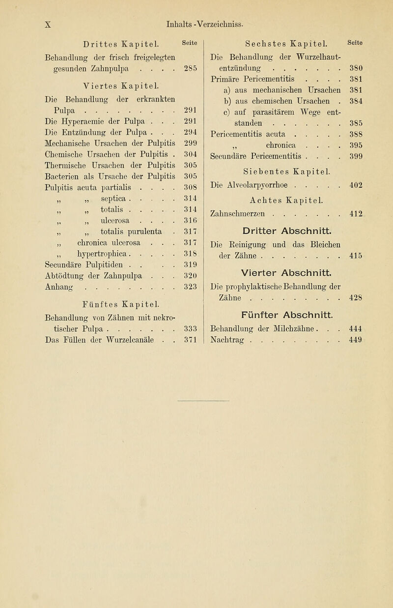 Drittes Kapitel. Seite Behandlung der frisch freigelegten gesunden Zahnpulpa . . . . 285 Viertes Kapitel. Die Behandlung der erkrankten Pulpa 291 Die Hyperaemie der Pulpa . . . 291 Die Entzündung der Pulpa . . . 294 Mechanische Ursachen der Pulpitis 299 Chemische Ursachen der Pulpitis . 304 Thermische Ursachen der Pulpitis 305 Bacterien als Ursache der Pulpitis 305 Pulpitis acuta partiaüs . . . . 308 „ „ septica 314 „ „ totalis 314 „ „ ulcerosa . . . . 316 „ „ totalis purulenta . 317 „ chronica ulcerosa . . . 317 ,, hypertroph ica 318 Secundäre Pulpitiden . . . . 319 Abtödtung der Zahnpulpa . . . 320 Anhang 323 Fünftes Kapitel. Behandlung von Zähnen mit nekro- tischer Pulpa 333 Das FüUen der Wurzelcanäle . . 371 Sechstes Kapitel. Seite Die Behandlung der Wurzelhaut- entzündung 380 Primäre Pericementitis . . . . 381 a) aus mechanischen Ursachen 381 b) aus chemischen Ursachen . 384 c) auf parasitärem Wege ent- standen 385 Pericementitis acuta 388 ,, chronica .... 395 Secundäre Pericementitis .... 399 Siebentes Kapitel. Die Alveolarpyorrhoe 402 Achtes Kapitel. Zahnschmerzen 412. Dritter Abschnitt. Die Eeinigung und das Bleichen der Zähne 415 Vierter Abschnitt. Die prophylaktische Behandlung der Zähne 428 Fünfter Abschnitt. Behandlung der Milchzähne. . . 444 Nachtrag 449
