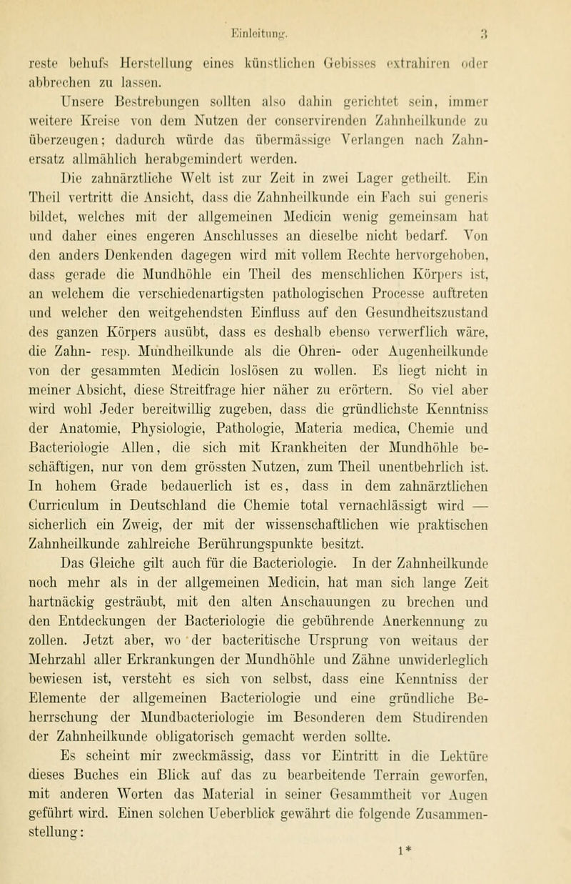 reste behufs Herstellung' eines künstlichen Gebisses extriiliireii (»der abbrechen zu lassen. Unsere Bestrebungen sollten also dahin gerichtet sein, immer weitere Kreise von dem Nutzen der conservirenden Zahnheilkunde zu überzeugen; dadurcli würde das übermässige Verlangen nach Zahn- ersatz allmählich herabgemindert werden. Die zahnärztliche Welt ist zur Zeit in zwei Lager getheilt. Ein Theil vertritt die Ansicht, dass die Zahnheilkunde ein Fach sui generis bildet, welches mit der allgemeinen Medicin wenig gemeinsam hat und daher eines engeren Anschlusses an dieselbe nicht bedarf. A'on den anders Denkenden dagegen wird mit vollem Kechte hervorgehoben, dass gerade die Mundhöhle ein Theil des menschlichen Körpers ist, an welchem die verschiedenartigsten pathologischen Processe auftreten und welcher den weitgehendsten Einfluss auf den Gesundheitszustand des ganzen Körpers ausübt, dass es deshalb ebenso verwerflich wäre, die Zahn- resp. Mundheilkunde als die Ohren- oder Augenheilkunde von der gesammten Medicin loslösen zu wollen. Es liegt nicht in meiner Absicht, diese Streitfrage hier näher zu erörtern. So viel aber wird wohl Jeder bereitwillig zugeben, dass die gründlichste Kenntniss der Anatomie, Physiologie, Pathologie, Materia medica, Chemie und Bacteriologie Allen, die sich mit Krankheiten der Mundhöhle be- schäftigen, nur von dem gi'össten Nutzen, zum Theil unentbehrlich ist. In hohem Grade bedauerlich ist es, dass in dem zahnärztlichen Curriculum in Deutschland die Chemie total vernachlässigt wird — sicherlich ein Zweig, der mit der wissenschaftlichen wie praktischen Zahnheilkunde zahlreiche Berührungspunkte besitzt. Das Gleiche gilt auch für die Bacteriologie. In der Zahnheilkunde noch mehr als in der allgemeinen Medicin, hat man sich lange Zeit hartnäckig gesträubt, mit den alten Anschauungen zu brechen und den Entdeckungen der Bacteriologie die gebührende Anerkennung zu zollen. Jetzt aber, wo der bacteritische Ursprung von weitaus der Mehrzahl aller Erkrankungen der Mundhöhle und Zähne unwiderleglich bewiesen ist, versteht es sich von selbst, dass eine Kenntniss der Elemente der allgemeinen Bacteriologie und eine gründliche Be- herrschung der Mundbacteriologie im Besonderen dem Studirenden der Zahnheilkunde obligatorisch gemacht werden sollte. Es scheint mir zweckmässig, dass vor Eintritt in die Lektüre dieses Buches ein Blick auf das zu bearbeitende Terrain geworfen. mit anderen Worten das Material in seiner Gesammtheit vor Augen geführt wird. Einen solchen LTeberblick gewährt die folgende Zusammen- stellung : 1*