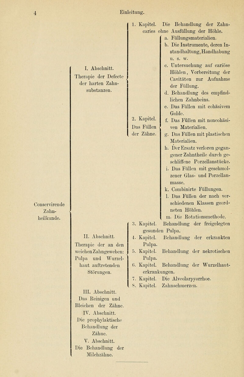 Conservirende Zahu- heilkunde. I. Abschnitt. Therapie der Defecte der harten Zahn- substanzen. II. Abschnitt. Therapie der an den weichen Zahngeweben: Pulpa und Wurzel- haut auftretenden Störungen. III. Abschnitt. Das Eeinigen und Bleichen der Zähne. IV. Abschnitt. Die prophylaktische Behandlung der Zähne. V. Abschnitt. Die Behandlung der Milchzähne. 1. Kapitel. Die Behandlung der Zahn- caries ohne Ausfüllung der Höhle. a. rüUungsmaterialien. b. Die Instrumente, deren In- standhaltung, Handhabung u. s. w. c. Untersuchung auf cariöse Höhlen, Vorbereitung der Cavitäten zur Aufnahme der Füllung. d. Behandlung des empfind- lichen Zahnbeins. e. Das Füllen mit cohäsivem Golde. 2. Kapitel. £ j)^g Füllen mit noncohäsi- Das Füllen <J ven Materialien, der Zähne. g. Das Füllen mit plastischen Materialien. h. Der Ersatz verloren gegan- gener Zahntheile durch ge- schliffene Porzellanstücke. i. Das Füllen mit geschmol- zener Glas- und Porzellan- masse. k. Combinirte Füllungen. 1. Das Füllen der nach ver- schiedenen Klassen geord- neten Höhlen. m. Die Rotationsmethode. 3. Kapitel. Behandlung der freigelegten gesunden Pulpa. 4. Kapitel. Behandlung der erkrankten Pulpa. 5. Kapitel. Behandlung der nekrotischen Pulpa. 6. Kapitel. Behandlung der Wurzelhaut- erkrankungen. 7. Kapitel. Die Alveolarpjorrhoe. 8. Kapitel. Zahnschmerzen.