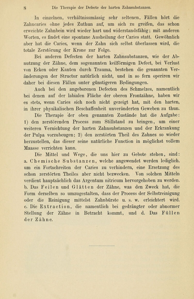 In einzelnen, verhältnissmässig sehr seltenen, Fällen hört die Zahncaries ohne jedes Zuthun auf, um sich zu greifen, das schon erweichte Zahnbein wird wieder hart und widerstandsfähig; mit anderen Worten, es findet eine spontane Ausheilung der Caries statt. Gewöhnhch aber hat die Caries, wenn der Zahn sich selbst überlassen wird, die totale Zerstörung der Krone zur Folge. Bei anderen Defecten der harten Zahnsubstanzen, wie der Ab- nutzung der Zähne, dem sogenannten keilförmigen Defect, bei Verlust von Ecken oder Kanten durch Trauma, bestehen die genannten Ver- änderungen der Structur natürlich nicht, und in so fem operiren wir daher bei diesen Fällen unter günstigeren Bedingungen. Auch bei den angeborenen Defecten des Schmelzes, namentlich bei denen auf der labialen Fläche der oberen Frontzähne, haben wir es stets, wenn Caries sich noch nicht gezeigt hat, mit den harten, in ihrer physikalischen Beschaffenheit unveränderten Greweben zu thun. Die Therapie der oben genannten Zustände hat die Aufgabe: 1) den zerstörenden Process zum Stillstand zu bringen, um einer weiteren Vernichtung der harten Zahnsubstanzen und der Erkrankung der Pulpa vorzubeugen; 2) den zerstörten Theil des Zahnes so wieder herzustellen, das dieser seine natürliche Function in möglichst vollem Maasse verrichten kann. Die Mittel und Wege, die uns hier zu Gebote stehen, sind: a. Chemische Substanzen, welche angewendet werden lediglich, um ein Fortschreiten der Caries zu verhindern, eine Ersetzung des schon zerstörten Theiles aber nicht bezwecken. Von solchen Mitteln verdient hauptsächlich das Argentum nitricum hervorgehoben zu werden. b. Das Feilen und Glätten der Zähne, was den Zweck hat, die Form derselben so umzugestalten, dass der Process der Selbstreinigung oder die Reinigung mittelst Zahnbürste u. s. w. erleichtert wird. c. Die Extraction, die namentlich bei gedrängter oder abnormer Stellung der Zähne in Betracht kommt, und d. Das Füllen der Zähne.