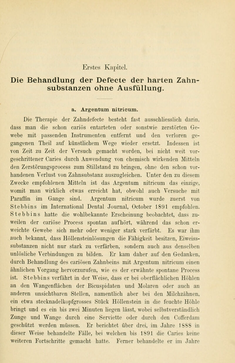Die Behandlung der Defeete der harten Zahn- substanzen ohne Ausfüllung. a. Argentum nitricum. Die Therapie der Zahndefecte besteht fast ausschliesslich darin, dass man die schon cariös entarteten oder sonstwie zerstörten Ge- wehe mit passenden Instrumenten entfernt und den verloren ge- gangenen Theil auf künstlichem Wege wieder ersetzt. Indessen ist von Zeit zu Zeit der Versuch gemacht worden, bei nicht weit vor- geschrittener Caries durch Anwendung von chemisch wirkenden Mitteln den Zerstörungsprocess zum Stillstand zu bringen, ohne den schon vor- handenen Verlust von Zahnsubstanz auszugleichen. Unter den zu diesem Zwecke empfohlenen Mitteln ist das Argentum nitricum das einzige, womit man wirklich etwas erreicht hat, obwohl auch Versuche mit Paraffin im Gange sind. Argentum nitricum wurde zuerst von Stebbins im International Dental Journal, October 1891 empfohlen. S t e b b i n s hatte die wohlbekannte Erscheinung beobachtet, dass zu- weilen der cariöse Process spontan aufhört, während das schon er- weichte Gewebe sich mehr oder weniger stark verfärbt. Es war ihm auch bekannt, dass Höllensteinlösungen die Fähigkeit besitzen, Eiweiss- substanzen nicht nur stark zu verfärben, sondern auch aus denselben unlösliche Verbindungen zu bilden. Er kam daher auf den Gedanken, durch Behandlung des cariösen Zahnbeins mit Argentum nitricum einen ähnlichen Vorgang hervorzurufen, wie es der erwähnte spontane Process ist. Stebbins verfährt in der Weise, dass er bei oberflächlichen Höhlen an den Wangenflächen der Bicuspidaten und Molaren oder auch an anderen unsichtbaren Stellen, namentlich aber bei den Milchzähnen, ein etwa stecknadelkopfgrosses Stück Höllenstein in die feuchte Höhle bringt und es ein bis zwei Minuten liegen lässt, wobei selbstverständlich Zunge und Wange durch eine Serviette oder durch den Coflferdam geschützt werden müssen. Er berichtet über drei, im Jahre 1888 in dieser Weise behandelte Fälle, bei welchen bis 1891 die Caries keine weiteren Fortschritte gemacht hatte. Ferner behandelte er im Jahre