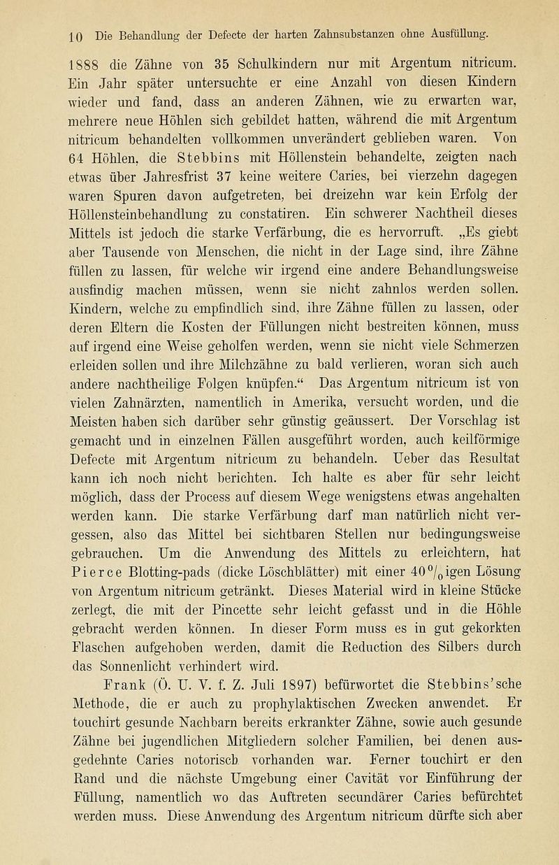 1888 die Zähne von 35 Schulkindern nur mit Argentum nitricum. Ein Jahr später untersuchte er eine Anzahl von diesen Kindern wieder und fand, dass an anderen Zähnen, wie zu erwarten war, mehrere neue Höhlen sich gebildet hatten, während die mit Argentum nitricum behandelten vollkommen unverändert geblieben waren. Von 64 Höhlen, die Stebbins mit Höllenstein behandelte, zeigten nach etwas über Jahresfrist 37 keine weitere Caries, bei vierzehn dagegen waren Spuren davon aufgetreten, bei dreizehn war kein Erfolg der Höllensteinbehandlung zu constatiren. Ein schwerer Nachtheil dieses Mittels ist jedoch die starke Verfärbung, die es hervorruft. „Es giebt aber Tausende von Menschen, die nicht in der Lage sind, ihre Zähne füllen zu lassen, für welche wir irgend eine andere Behandlungsweise ausfindig machen müssen, wenn sie nicht zahnlos werden sollen. Kindern, welche zu empfindlich sind, ihre Zähne füllen zu lassen, oder deren Eltern die Kosten der Füllungen nicht bestreiten können, muss auf irgend eine Weise geholfen werden, wenn sie nicht viele Schmerzen erleiden sollen und ihre Milchzähne zu bald verlieren, woran sich auch andere nachtheilige Folgen knüpfen. Das Argentum nitricum ist von vielen Zahnärzten, namentlich in Amerika, versucht worden, und die Meisten haben sich darüber sehr günstig geäussert. Der Vorschlag ist gemacht und in einzelnen Fällen ausgeführt worden, auch keilförmige Defecte mit Argentum nitricum zu behandeln. Ueber das Resultat kann ich noch nicht berichten. Ich halte es aber für sehr leicht möglich, dass der Process auf diesem Wege wenigstens etwas angehalten werden kann. Die starke Verfärbung darf man natürlich nicht ver- gessen, also das Mittel bei sichtbaren Stellen nur bedingungsweise gebrauchen. Um die Anwendung des Mittels zu erleichtern, hat Pierce Blotting-pads (dicke Löschblätter) mit einer 40*^/qigen Lösung von Argentum nitricum getränkt. Dieses Material wird in kleine Stücke zerlegt, die mit der Pincette sehr leicht gefasst und in die Höhle gebracht werden können. In dieser Form muss es in gut gekorkten Flaschen aufgehoben werden, damit die Reduction des Silbers durch das Sonnenlicht verhindert wird. Frank (Ü. U. V. f. Z. Juli 1897) befürwortet die Stebbins'sehe Methode, die er auch zu prophylaktischen Zwecken anwendet. Er touchirt gesunde Nachbarn bereits erkrankter Zähne, sowie auch gesunde Zähne bei jugendlichen Mitgliedern solcher Familien, bei denen aus- gedehnte Caries notorisch vorhanden war. Ferner touchirt er den Rand und die nächste Umgebung einer Cavität vor Einführung der Füllung, namentlich wo das Auftreten secundärer Caries befürchtet werden muss. Diese Anwendung des Argentum nitricum dürfte sich aber