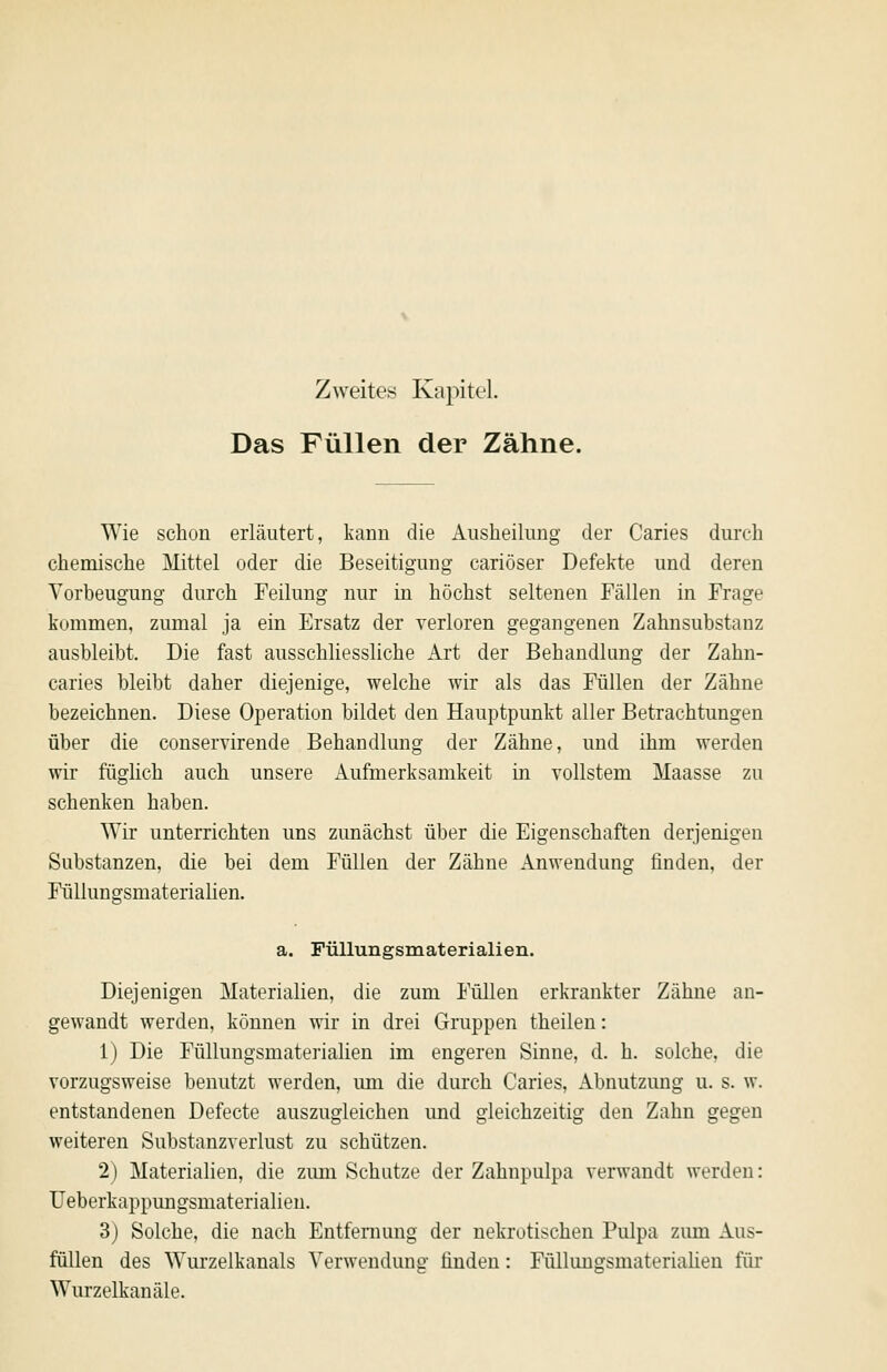 Zweites Kapitel. Das Füllen der Zähne. Wie schon erläutert, kann die Ausheilung der Caries durch chemische Mittel oder die Beseitigung cariöser Defekte und deren Vorbeugung durch Feilung nur in höchst seltenen Fällen in Frage kommen, zumal ja ein Ersatz der verloren gegangenen Zahnsubstanz ausbleibt. Die fast ausschliessliche Art der Behandlung der Zahn- caries bleibt daher diejenige, welche wir als das Füllen der Zähne bezeichnen. Diese Operation bildet den Hauptpunkt aller Betrachtungen über die conservirende Behandlung der Zähne, und ihm werden wir füglich auch unsere Aufmerksamkeit in vollstem Maasse zu schenken haben. Wir unterrichten uns zunächst über die Eigenschaften derjenigen Substanzen, die bei dem Füllen der Zähne Anwendung finden, der Füllungsmaterialien. a. Füllungsmaterialien. Diejenigen Materialien, die zum Füllen erkrankter Zähne an- gewandt werden, können wir in drei Gruppen theilen: 1) Die Füllungsmaterialien im engeren Sinne, d. h. solche, die vorzugsweise benutzt werden, um die durch Caries, Abnutzung u. s. w. entstandenen Defecte auszugleichen und gleichzeitig den Zahn gegen weiteren Substanzverlust zu schützen. 2) Materialien, die zimi Schutze der Zahnpulpa verwandt werden: Ueberkappungsmaterialien. 3) Solche, die nach Entfernung der nekrotischen Pulpa zimi Aus- füllen des Wurzelkanals Verwendung finden: Fülluugsmateriahen für Wurzelkanäle.