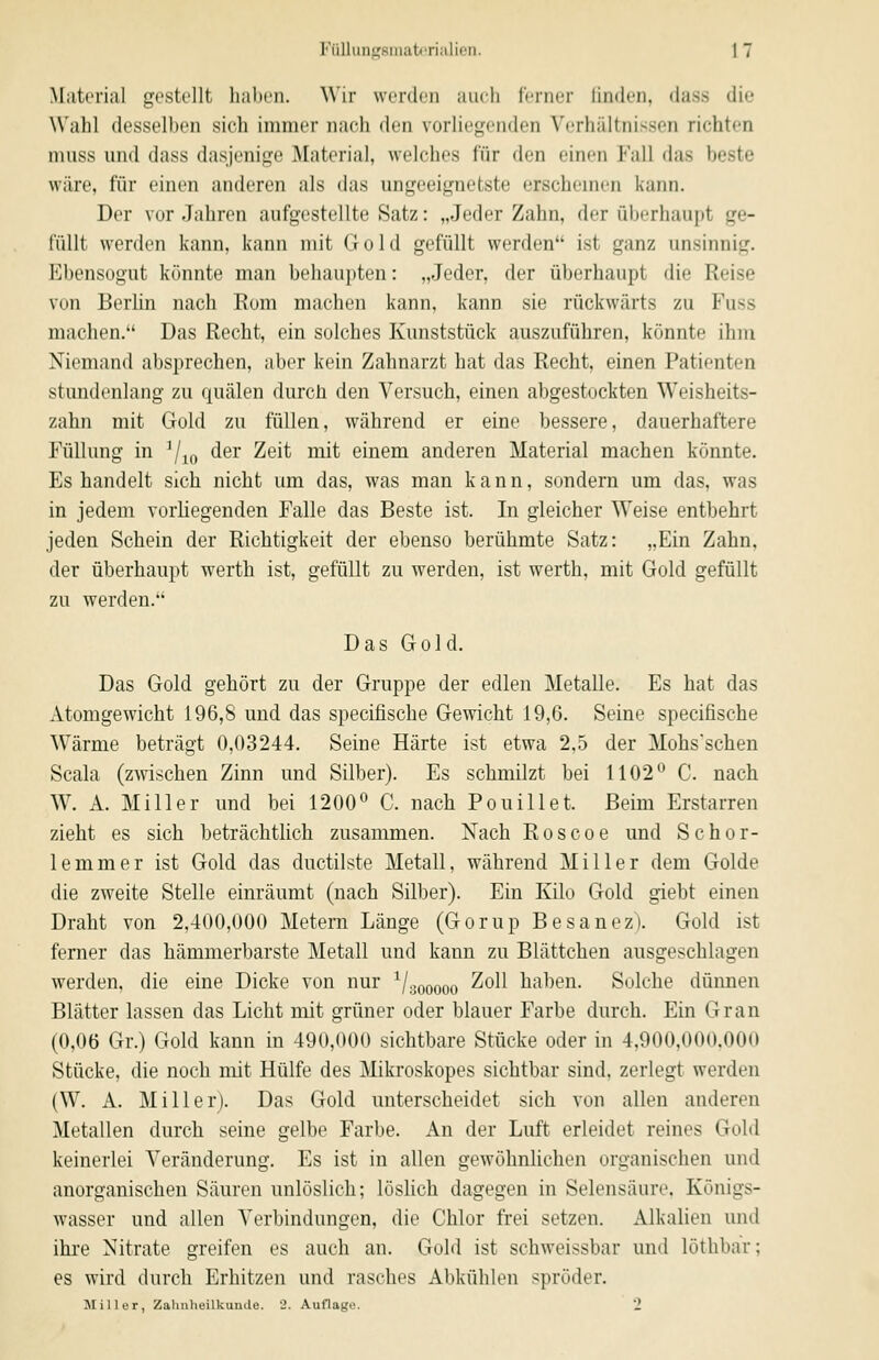 Material gestellt haben. Wir werden auch ferner finden, dass die Wahl desselben sich immer nach den vorliegenden Verhältnissen richten nuiss und dass dasjenige Material, welches für den einen Fall das beste wäre, für einen anderen als das ungeeignetste erschemen kann. Der Vorjahren aufgestellte Satz: „Jeder Zahn, der überhaupt ge- füllt werden kann, kann mit Gold gefüllt werden ist ganz unsinnig. Ebensogut könnte man behaupten: „Jeder, der überhaupt die Reise von Berhn nach Rom machen kann, kann sie rückwärts zu Fuss machen. Das Recht, ein solches Kunststück auszuführen, könnte ihm Niemand absprechen, aber kein Zahnarzt hat das Recht, einen Patienten stundenlang zu quälen durch den Versuch, einen abgestockten Weisheits- zahn mit Gold zu füllen, während er eine bessere, dauerhaftere Füllung in ^^^ der Zeit mit einem anderen Material machen könnte. Es handelt sich nicht um das, was man kann, sondern um das, was in jedem vorliegenden Falle das Beste ist. In gleicher Weise entbehrt jeden Schein der Richtigkeit der ebenso berühmte Satz: „Ein Zahn, der überhaupt werth ist, gefüllt zu werden, ist werth, mit Gold gefüllt zu werden. Das Gold. Das Gold gehört zu der Gruppe der edlen Metalle. Es hat das Atomgewicht 196,8 und das specifische Gewicht 19,6. Seine specilische Wärme beträgt 0,03244. Seine Härte ist etwa 2.5 der Mohsschen Scala (zwischen Zinn und Silber). Es schmilzt bei 1102° C. nach W. A. Miller und bei 1200° C. nach Pouillet. Beim Erstarren zieht es sich beträchtlich zusammen. Nach Roscoe und Schor- le mm er ist Gold das ductilste Metall, während Miller dem Golde die zweite Stelle einräumt (nach Silber). Ein Kilo Gold giebt einen Draht von 2,400,000 Metern Länge (Gorup Besanez). Gold ist ferner das hämmerbarste Metall und kann zu Blättchen ausgeschlagen werden, die eine Dicke von nur ^/gooooo ^^^^ haben. Solche dünnen Blätter lassen das Licht mit grüner oder blauer Farbe durch. Ein Gran (0,06 Gr.) Gold kann in 490,000 sichtbare Stücke oder in 4,900,000.000 Stücke, die noch mit Hülfe des Mikroskopes sichtbar sind, zerlegt werden (W. A. Miller). Das Gold unterscheidet sich von allen anderen Metallen durch seine gelbe Farbe. An der Luft erleidet reines Gold keinerlei Veränderung. Es ist in allen gewöhnlichen organischen und anorganischen Säuren unlöslich; lösKch dagegen in Selensäure, Königs- wasser und allen Verbindungen, die Chlor frei setzen. Alkalien und ihre Nitrate greifen es auch an. Gold ist schweissbar und löthbar; es wird durch Erhitzen und rasches Abkühlen spröder. Miller, Zahnheilkuinle. '2. Auflage. 2