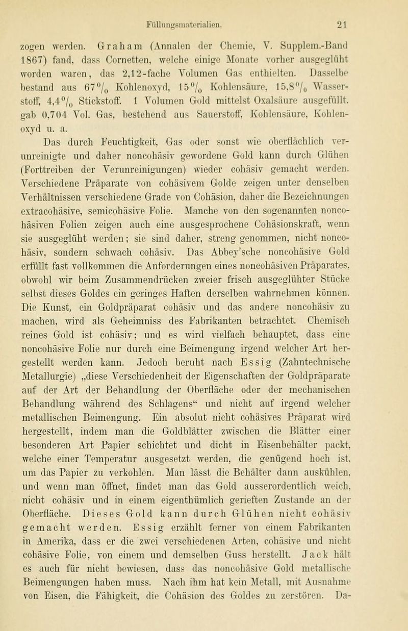 zogen werden. Grab am fAiiiiiilen der Chemie, V. Supplem.-Band 1867) fand, dass Cornetten, welclie einige Monate vorher ausgeghiht worden waren, das 2,12-fache Volumen Gas enthielten. l)as.selbe bestand aus 67% Kohlenoxyd, 15^/^ Kohlensäure, 15,8^0 Wasser- stoff, 4,4''^ Stickstoff. 1 Volumen Gold mittelst Oxalsäure ausgefüllt, gab 0.701 Vol. Gas, bestehend aus Sauerstoff, Kohlensäure, Kohlen- oxyd u. a. Das durch Feuchtigkeit, Gas oder sonst wie oberflächlich ver- unreinigte und daher noncohäsiv gewordene Gold kann durch Glühen (Forttreiben der Verunreinigungen) wieder cohäsiv gemacht werden. Verschiedene Präparate von cohäsivem Golde zeigen unter denselben Verhältnissen verschiedene Grade von Cohäsion, daher die Bezeichnungen extracohäsive, semicohäsive Folie. Manche von den sogenannten nonco- häsiven Folien zeigen auch eine ausgesprochene Cohäsionskraft, wenn sie ausgeglüht werden; sie sind daher, streng genommen, nicht nonco- häsiv, sondern schwach cohäsiv. Das Abbej'sche noncohäsive Gold erfüllt fast vollkommen die Anforderungen eines noncohäsiven Präparates. obwohl wir beim Zusammendrücken zweier frisch ausgeglühter Stücke selbst dieses Goldes ein geringes Haften derselben wahrnehmen können. Die Kunst, ein Goldpräparat cohäsiv und das andere noncohäsiv zu machen, wird als Geheimniss des Fabrikanten betrachtet. Chemisch reines Gold ist cohäsiv; und es wird vielfach behauptet, dass eine noncohäsive Folie nur durch eine Beimengung irgend welcher Art her- gestellt werden kann. Jedoch beruht nach Essig (Zahntechnische Metallurgie) „diese Verschiedenheit der Eigenschaften der Goldpräparate auf der Art der Behandlung der Oberfläche oder der mechanischen Behandlung während des Schiagens und nicht auf irgend welcher metallischen Beimengung. Ein absolut nicht cohäsives Präparat wii-d hergestellt, indem man die Goldblätter zwischen die Blätter einer besonderen Art Papier schichtet und dicht in Eisenbehälter packt, welche einer Temperatur ausgesetzt werden, die genügend hoch ist. um das Papier zu verkohlen. Man lässt die Behälter dann auskühlen, und wenn man öffnet, findet man das Gold ausserordentlich weich, nicht cohäsiv mid in einem eigenthümlich gerieften Zustande an der Oberfläche. Dieses Gold kann durch Glühen nicht cohäsiv gemacht werden. Essig erzählt ferner von einem Fabrikanten in Amerika, dass er die zwei verschiedenen Arten, cohäsive und nicht cohäsive Folie, von einem und demselben Guss herstellt. Jack hält es auch für nicht bewiesen, dass das noncohäsive Gold metalUsche Beimengungen haben muss. Nach ihm hat kein Metall, mit Ausnahme von Eisen, die Fähigkeit, die Cohäsion des Goldes zu zerstören. Da-