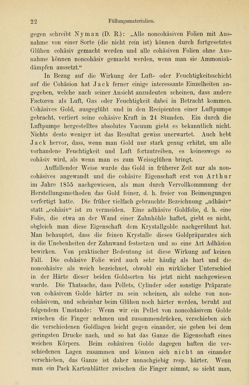 gegen schreibt Nyman (D. E.): „Alle noncohäsiven Folien mit Aus- nahme von einer Sorte (die nicht rein ist) können durch fortgesetztes Glühen cohäsiv gemacht werden und alle cohäsiven Folien ohne Aus- nahme können noncohäsiv gemacht werden, wenn man sie Ammoniak- dämpfen aussetzt. In Bezug auf die Wirkung der Luft- oder Feuchtigkeitsschicht auf die Cohäsion hat Jack ferner einige interessante Einzelheiten an- gegeben, welche nach seiner Ansicht anzudeuten scheinen, dass andere Factoren als Luft, Gras oder Feuchtigkeit dabei in Betracht kommen. Cohäsives Gold, ausgeglüht und in den Recipienten einer Luftpumpe gebracht, verliert seine cohäsive Kraft in 24 Stunden. Ein durch die Luftpumpe hergestelltes absolutes Vacuum giebt es bekanntlich nicht. Nichts desto weniger ist das Resultat gewiss unerwartet. Auch hebt Jack hervor, dass, wenn man Gold nur stark genug erhitzt, um alle vorhandene Feuchtigkeit und Luft fortzutreiben, es keineswegs so cohäsiv wird, als wenn man es zum Weissglühen bringt. Auffallender Weise wurde das Gold in früherer Zeit nur als non- cohäsives angewandt und die cohäsive Eigenschaft erst von Arthur im Jahre 1855 nachgewiesen, als man durch Vervollkommnung der Herstellungsmethoden das Gold feiner, d. h. freier von Beimengungen verfertigt hatte. Die früher vielfach gebrauchte Bezeichnung „adhäsiv statt „cohäsiv ist zu vermeiden. Eine adhäsive Goldfolie, d. h. eine Folie, die etwa an der Wand einer Zahnhöhle haftet, giebt es nicht, obgleich man diese Eigenschaft dem Krystallgolde nachgerühmt hat. Man behauptet, dass die feinen Krystalle dieses Goldpräparates sich in die Unebenheiten der Zahnwand festsetzen und so eine Art Adhäsion bewirken. Von praktischer Bedeutung ist diese Wirkung auf keinen Fall. Die cohäsive Folie wird auch sehr häufig als hart und die noncohäsive als weich bezeichnet, obwohl ein wirklicher Unterschied in der Härte dieser beiden Goldsorten bis jetzt nicht nachgewiesen wurde. Die Thatsache, dass Pellets, Cylinder oder sonstige Präparate von cohäsivem Golde härter zu sein scheinen, als solche von non- cohäsivem, und scheinbar beim Glühen noch härter werden, beruht aut folgendem Umstände: Wenn wir ein Pellet von noncohäsivem Golde zwischen die Finger nehmen und zusammendrücken, verschieben sich die verschiedenen Goldlagen leicht gegen einander, sie geben bei dem geringsten Drucke nach, und so hat das Ganze die Eigenschaft eines weichen Körpers. Beim cohäsiven Golde dagegen haften die ver- schiedenen Lagen zusammen und können sich nicht an einander verschieben, das Ganze ist daher unnachgiebig resp. härter. Wenn man ein Pack Kartenblätter zwischen die Finger nimmt, so sieht man.