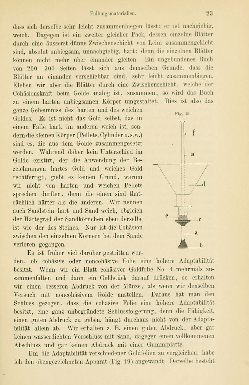 Dies ist also das Fig. 19. -f dass sich derselbe sehr leicht zusammenbiegen lässt; er ist nachgirbi«,', weich. Dagegen ist ein zweiter gleicher Pack, dessen einzelne Blätter durch eine äusserst dünne Zwischenschicht von Leim zusammengeklebt sind, absolut unbiegsam, unnachgiebig, hart; denn die einzelnen Blätter können nicht mehr über einander gleiten. Ein ungebundenes Buch von 200—300 Seiten lässt sich aus demselben Grunde, dass die Blätter an einander verschiebbar sind, sehr leicht zusammenbiegen. lOeben wir aber die Blätter durch eine Zwischenschicht, welche der Cohäsionskraft beim Golde analog ist, zusammen, so wird das Buch zu einem harten unbiegsamen Körper umgestaltet. ganze Geheimniss des harten und des weichen Goldes. Es ist nicht das Gold selbst, das in einem Falle hart, im anderen weich ist, son- dern die kleinen Körper (Pellets, Cyünder u. s. w.) sind es, die aus dem Golde zusammengesetzt werden. Während daher kein Unterschied im Golde existirt, der die Anwendung der Be- zeichnungen hartes Gold und weiches Gold rechtfertigt, giebt es keinen Grund, warum wir nicht von harten und weichen Pellets sprechen dürften, denn die einen sind that- sächlich härter als die anderen. Wir nennen auch Sandstein hart und Sand weich, obgleich der Härtegrad der Sandkömchen eben derselbe ist wie der des Steines. Nur ist die Cohäsion zwischen den einzelnen Körnern bei dem Sande verloren gegangen. Es ist früher viel darüber gestritten wor- den, ob cohäsive oder noncohäsive Folie eine höhere Adaptabilität besitzt. Wenn wir ein Blatt cohäsiver Goldfolie No. 4 mehrmals zu- sammenfalten und dann ein Geldstück darauf drücken, so erhalten wir einen besseren Abdruck von der Münze, als wenn wir denselben Versuch mit noncohäsivem Golde anstellen. Daraus hat man den Schluss gezogen, dass die cohäsive Folie eine höhere Adaptabilität besitzt, eine ganz unbegründete Schlussfolgerung, denn die Fähigkeit, einen guten Abdruck zu geben, hängt durchaus nicht von der Adapta- bilität allein ab. Wir erhalten z. B. einen guten Abdruck, aber gar keinen wasserdichten Verschluss mit Sand, dagegen einen vollkommenen Abschluss und gar keinen Abdruck mit einer Gummiplatte. Um die Adaptabilität verschiedener Goldfolien zu vergleichen, habe ich den obengezeichneten Apparat (Fig. 19) angewandt. Derselbe besteht b
