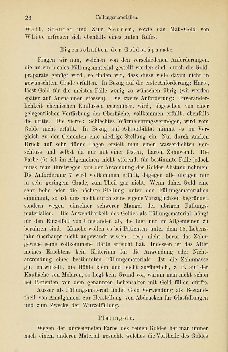 Watt, Steurer und Zur Nedden, sowie das Mat-Gold von White erfreuen sich ebenfalls eines guten Rufes. Eigenschaften der Goldpräparate. Fragen wir nun, welchen von den verschiedenen Anforderungen, die an ein ideales FüUungsmaterial gestellt worden sind, durch die Gold- präparate genügt wird, so finden wir, dass diese viele davon nicht in gewünschtem Grade erfüllen. In Bezug auf die erste Anforderung: Härte, lässt Gold für die meisten Fälle wenig zu wünschen übrig (wir werden später auf Ausnahmen stossen). Die zweite Anforderung: Unveränder- lichkeit chemischen Einflüssen gegenüber, wird, abgesehen von einer gelegentlichen Verfärbung der Oberfläche, vollkommen erfüllt; ebenfalls die dritte. Die vierte: Schlechtes Wärmeleitungsvermögen, wird vom Golde nicht erfüllt. In Bezug auf Adaptabilität nimmt es im Ver- gleich zu den Cementen eine niedrige Stellung ein. Nur durch starken Druck auf sehr dünne Lagen erzielt man einen wasserdichten Ver- schluss und selbst da nur mit einer festen, harten Zahnwand. Die Farbe (6) ist im Allgemeinen nicht störend, für bestimmte Fälle jedoch muss man ihretwegen von der Anwendung des Goldes Abstand nehmen. Die Anforderung 7 wird vollkommen erfüllt, dagegen alle übrigen nur in sehr geringem Grade, zum Theil gar nicht. Wenn daher Gold eine sehr hohe oder die höchste Stellung unter den Füllungsmaterialien einnimmt, so ist dies nicht durch seine eigene Vorzüglichkeit begründet, sondern wegen einzelner schwerer Mängel der übrigen Füllungs- materiahen. Die Anwendbarkeit des Goldes als Füllungsmaterial hängt für den Einzelfall von Umständen ab, die hier nur im Allgemeinen zu berühren sind. Manche wollen es bei Patienten unter dem 15. Lebens- jahr überhaupt nicht angewandt wissen, resp. nicht, bevor das Zahn- gewebe seine vollkommene Härte erreicht hat. Indessen ist das Alter meines Erachtens kein Kriterium für die Anwendung oder Nicht- anwendung eines bestimmten Füllungsmaterials. Ist die Zahnmasse gut entwickelt, die Höhle klein und leicht zugänglich, z. B. auf der Kaufläche von Molaren, so liegt kein Grund vor, warum man nicht schon bei Patienten vor dem genannten Lebensalter mit Gold füllen dürfte. Ausser als Füllungsmaterial findet Gold Verwendung als Bestand- theil von Amalgamen, zur Herstellung von Abdrücken für Glasfüllungen und zum Zwecke der Wurzelfüllung. Platingold. Wegen der ungeeigneten Farbe des reinen Goldes hat man immer nach einem anderen Material gesucht, welches die Vortheile des Goldes