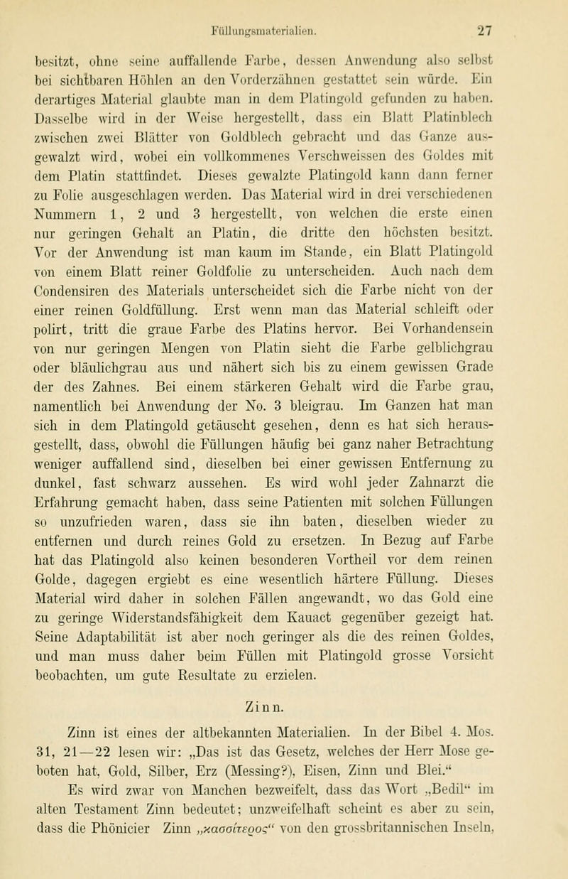 besitzt, ohne seine auffallende Farbe, dessen Anwendung also selbst bei sichtbaren Höhlen an den Vorderzähnen gestattet sein würde. Ein derartiges Material glaubte man in dem Platingold gefunden zu haben. Dasselbe wird in der Weise hergestellt, dass ein Blatt Platinblech zwischen zwei Blätter von Goldblech gebracht und das Ganze aus- gewalzt wird, wobei ein vollkommenes Verschweissen des Goldes mit dem Platin stattfindet. Dieses gewalzte Platingold kann dann ferner zu Folie ausgeschlagen werden. Das Material wird in drei verschiedenen Nummern 1, 2 und 3 hergestellt, von welchen die erste einen nur geringen Gehalt an Platin, die dritte den höchsten besitzt. Vor der Anwendung ist man kaimi im Stande, ein Blatt Platingold von einem Blatt reiner Goldfolie zu unterscheiden. Auch nach dem Condensiren des Materials unterscheidet sich die Farbe nicht von der einer reinen Goldfüllung. Erst wenn man das Material schleift oder polirt, tritt die gi-aue Farbe des Platins hervor. Bei Vorhandensein von nur geringen Mengen von Platin sieht die Farbe gelblichgrau oder bläulichgrau aus und nähert sich bis zu einem gewissen Grade der des Zahnes. Bei einem stärkeren Gehalt wird die Farbe grau, namentlich bei Anwendung der No. 3 bleigrau. Im Ganzen hat man sich in dem Platingold getäuscht gesehen, denn es hat sich heraus- gestellt, dass, obwohl die Füllungen häufig bei ganz naher Betrachtung weniger auffallend sind, dieselben bei einer gewissen Entfernung zu dunkel, fast schwarz aussehen. Es wird wohl jeder Zahnarzt die Erfahrung gemacht haben, dass seine Patienten mit solchen Füllungen so unzufrieden waren, dass sie ihn baten, dieselben wieder zu entfernen und durch reines Gold zu ersetzen. In Bezug auf Farbe hat das Platingold also keinen besonderen Vortheil vor dem reinen Golde, dagegen ergiebt es eine wesentlich härtere Füllung. Dieses Material wird daher in solchen Fällen angewandt, wo das Gold eine zu geringe Widerstandsfähigkeit dem Kauact gegenüber gezeigt hat. Seine Adaptabilität ist aber noch geringer als die des reinen Goldes, und man muss daher beim Füllen mit Platingold grosse Vorsicht beobachten, um gute Resultate zu erzielen. Zinn. Zinn ist eines der altbekannten Materialien. In der Bibel 4. Mos. 31, 21—22 lesen wir: „Das ist das Gesetz, welches der HeiT Mose ge- boten hat, Gold, Silber, Erz (Messing?), Eisen, Zinn und Blei.-' Es wird zwar von Manchen bezweifelt, dass das Wort „Bedil im alten Testament Zinn bedeutet; unzweifelhaft scheint es aber zu sein, dass die Phönicier Zinn „xaooireoog von den grossbritannischen Inseln,