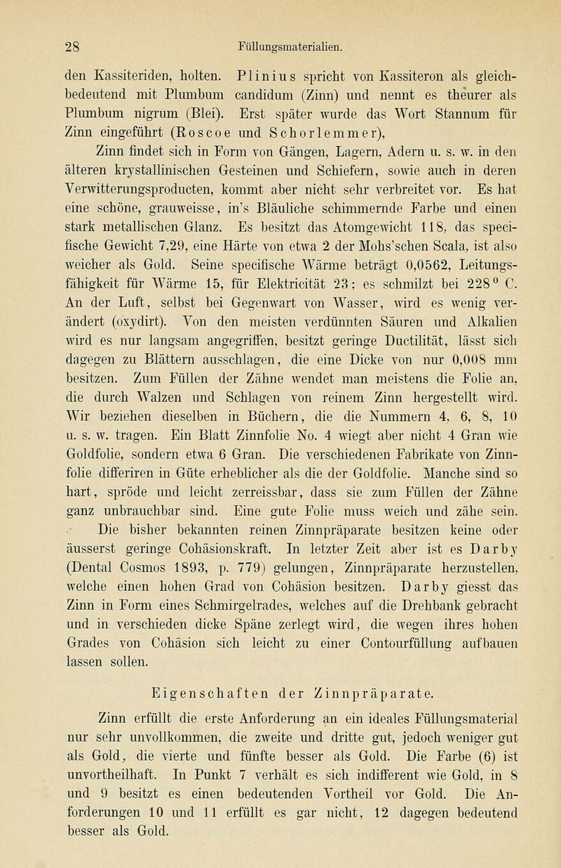 den Kassiteriden, holten. PI in ins spricht von Kassiteron als gleich- bedeutend mit Plumbum candidum (Zinn) und nennt es theurer als Plumbum nigrum (Blei). Erst später wurde das Wort Stannum für Zinn eingeführt (Roscoe und Schorlemmer), Zinn findet sich in Form von Gängen, Lagern, Adern u. s. w. in den älteren krystallinischen Gesteinen und Schiefern, sowie auch in deren Verwitterungsproducten, kommt aber nicht sehr verbreitet vor. Es hat eine schöne, grauweisse, in's Bläuliche schimmernde Farbe und einen stark metallischen Glanz. Es besitzt das Atomgewicht 118, das speci- fische Gewicht 7,29, eine Härte von etwa 2 der Mohs'schen Scala, ist also weicher als Gold. Seine specifische Wärme beträgt 0,0562, Leitungs- fähigkeit für Wärme 15, für Elektricität 23; es schmilzt bei 228^ C. An der Luft, selbst bei Gegenwart von Wasser, wird es wenig ver- ändert (oxydirt). Von den meisten verdünnten Säuren und Alkalien wird es nur langsam angegriffen, besitzt geringe Ductilität, lässt sich dagegen zu Blättern ausschlagen, die eine Dicke von nur 0,008 mm besitzen. Zum Füllen der Zähne wendet man meistens die Folie an, die durch Walzen und Schlagen von reinem Zinn hergestellt wird. Wir beziehen dieselben in Büchern, die die Nummern 4, 6, 8, 10 a. s. w. tragen. Ein Blatt Zinnfolie. No. 4 wiegt aber nicht 4 Gran wie Goldfolie, sondern etwa 6 Gran. Die verschiedenen Fabrikate von Zinn- folie differiren in Güte erheblicher als die der Goldfolie. Manche sind so hart, spröde und leicht zerreissbar, dass sie zum Füllen der Zähne ganz unbrauchbar sind. Eine gute Folie muss weich und zähe sein. Die bisher bekannten reinen Zinnpräparate besitzen keine oder äusserst geringe Cohäsionskraft. In letzter Zeit aber ist es Darby (Dental Cosmos 1893, p. 779) gelungen, Zinnpräparate herzustellen, welche einen hohen Grad von Cohäsion besitzen. Darby giesst das Zinn in Form eines Schmirgelrades, welches auf die Drehbank gebracht und in verschieden dicke Späne zerlegt wird, die wegen ihres hohen Grades von Cohäsion sich leicht zu einer Contourfüllung aufbauen lassen sollen. Eigenschaften der Zinnpräparate. Zinn erfüllt die erste Anforderung an ein ideales Füllungsmaterial nur sehr unvollkommen, die zweite und dritte gut, jedoch weniger gut als Gold, die vierte und fünfte besser als Gold. Die Farbe (6) ist unvortheilhaft. In Punkt 7 verhält es sich indifferent wie Gold, in 8 und 9 besitzt es einen bedeutenden Yortheil vor Gold. Die An- forderungen 10 und 11 erfüllt es gar nicht, 12 dagegen bedeutend besser als Gold.