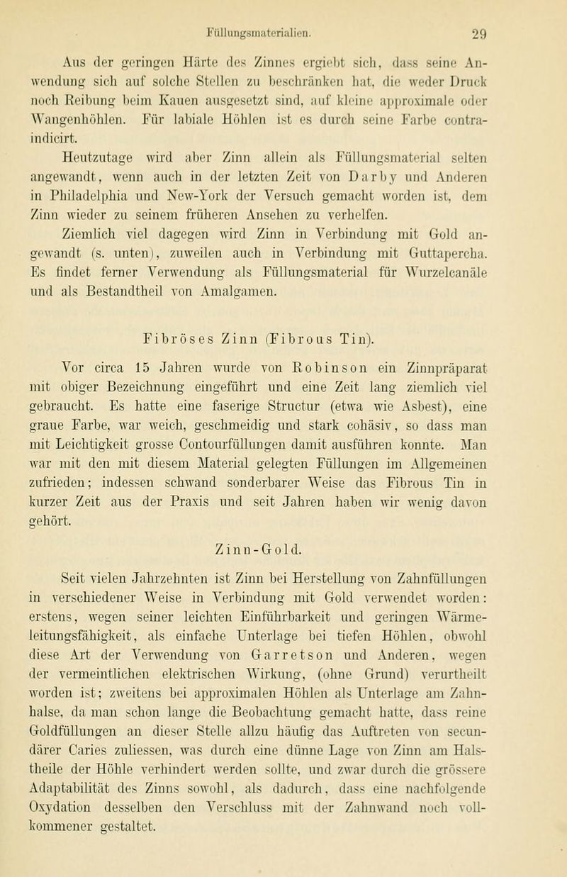 Aus der geringen Härte des Zinnes ergiobt sich, dass seine An- wendung sich auf solche Stollen zu beschränken hat, die weder Druck noch Reibung l)eim Kauen ausgesetzt sind, ;uif kleine ai»|iroximale oder Wangenhöhlen. Für labiale Höhlen ist es durch seine Farbe contra- indicirt. Heutzutage wird aber Zinn allein als Füllungsmaterial selten angewandt, wenn auch in der letzten Zeit von Darby und Anderen in Philadelphia und New-York der Versuch gemacht worden ist, dem Zinn wieder zu seinem früheren Ansehen zu verhelfen. Ziemlich viel dagegen wird Zinn in Verbindung mit Gold an- gewandt (s. unten), zuweilen auch in Verbindung mit Guttapercha. Es findet ferner Verwendung als Füllungsmaterial für Wurzelcanäle und als Bestandtheil von Amalgamen. Fibröses Zinn (Fibrous Tin). Vor circa 15 Jahren wurde von Robinson ein Zinnpräparat mit obiger Bezeichnung eingeführt und eine Zeit lang ziemlich viel gebraucht. Es hatte eine faserige Structur (etwa wie Asbest), eine graue Farbe, war weich, geschmeidig und stark cohäsiv, so dass man mit Leichtigkeit grosse Contourfüllungen damit ausführen konnte. Man war mit den mit diesem Material gelegten Füllungen im Allgemeinen zufrieden; indessen schwand sonderbarer Weise das Fibrous Tin in kurzer Zeit aus der Praxis und seit Jahren haben wir wenig davon gehört. Z i n n - G 01 d. Seit vielen Jahrzehnten ist Zinn bei Herstellimg von Zahnfüllungen in verschiedener Weise in Verbindung mit Gold verwendet worden: erstens, wegen seiner leichten Einführbarkeit und geringen Wärme- leitungsfähigkeit, als einfache Unterlage bei tiefen Höhlen, obwohl diese Art der Verwendung von Garretson und Anderen, wegen der vermeintlichen elektrischen Wirkung, (ohne Grund) verurtheilt worden ist; zweitens bei approximalen Höhlen als Unterlage am Zahn- halse, da man schon lange die Beobachtung gemacht hatte, dass reine Goldfüllungen an dieser Stelle allzu häufig das Auftreten von secun- därer Caries zuliessen, was durch eine dünne Lage von Zinn am Hals- theile der Höhle verhindert werden sollte, und zwar durch die grössere Adaptabilität des Zinns sowohl, als dadurch, dass eine nachfolgende Oxydation desselben den Verschluss mit der Zahnwand noch voll- kommener gestaltet.