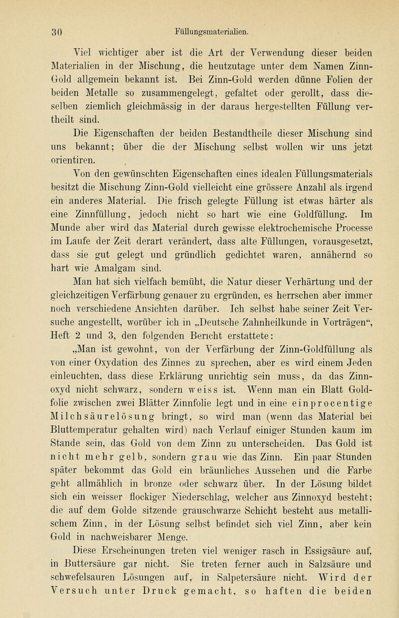 Viel wichtiger aber ist die Art der Verwendung dieser beiden Materialien in der Mischung, die heutzutage unter dem Namen Zinn- Gold allgemein bekannt ist. Bei Zinn-Gold werden dünne Folien der beiden Metalle so zusammengelegt, gefaltet oder gerollt, dass die- selben ziemlich gleichmässig in der daraus hergestellten Füllung ver- theilt sind. Die Eigenschaften der beiden Bestandtheile dieser Mischung sind uns bekannt; über die der Mischung selbst wollen wir uns jetzt Orientiren. Von den gewünschten Eigenschaften eines idealen Füllungsmaterials besitzt die Mischung Zinn-Gold vielleicht eine grössere Anzahl als irgend ein anderes Material. Die frisch gelegte Füllung ist etwas härter als eine Zinnfüllung, jedoch nicht so hart wie eine Goldfüllung. Im Munde aber wird das Material durch gewisse elektrochemische Processe im Laufe der Zeit derart verändert, dass alte Füllungen, vorausgesetzt, dass sie gut gelegt und gründlich gedichtet waren, annähernd so hart wie Amalgam sind. Man hat sich vielfach bemüht, die Natur dieser Verhärtung und der gleichzeitigen Verfärbung genauer zu ergründen, es herrschen aber immer noch verschiedene Ansichten darüber. Ich selbst habe seiner Zeit Ver- suche angestellt, worüber ich in „Deutsche Zahnheilkunde in Vorträgen, Heft 2 und 3, den folgenden Bericht erstattete: „Man ist gewohnt, von der Verfärbung der Zinn-Goldfüllung als von einer Oxydation des Zinnes zu sprechen, aber es wird einem Jeden einleuchten, dass diese Erklärung unrichtig sein muss, da das Zinn- oxyd nicht schwarz, sondern weiss ist. Wenn man ein Blatt Gold- folie zwischen zwei Blätter Zinnfolie legt und in eine einprocentige Milchsäurelösung bringt, so wird man (wenn das Material bei Bluttemperatur gehalten wird) nach Verlauf einiger Stunden kaum im Stande sein, das Gold von dem Zinn zu unterscheiden. Das Gold ist nicht mehr gelb, sondern grau wie das Zinn. Ein paar Stunden später bekommt das Gold ein bräunliches Aussehen und die Farbe geht allmählich in bronze oder schwarz über. In der Lösung bildet sich ein weisser flockiger Niederschlag, welcher aus Zinnoxyd besteht; die auf dem Golde sitzende grauschwarze Schicht besteht aus metalli- schem Zinn, in der Lösung selbst befindet sich viel Zinn, aber kein Gold in nachweisbarer Menge. Diese Erscheinungen treten viel weniger rasch in Essigsäure auf, in Buttersäure gar nicht. Sie treten ferner auch in Salzsäure und schwefelsauren Lösungen a,uf, in Salpetersäure nicht. Wird der Versuch unter Druck gemacht, so haften die beiden