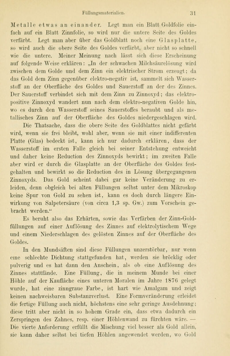 FüllungsnKitcrialii'n. '^\ Metalle etwas an einander. Legt man ein Blatt Goldfolie ein- fach auf ein Blatt Zinnfolie, so wird nur die untere Seite des Goldes vorfärbt. Legt man aber über das Goldblatt noch eine Glasplatte, so wird auch die obere Seite des Goldes verfärbt, aber nicht so schnell wie die untere. Meiner Meinung nach lässt sich diese Erscheinung auf folgende Weise erklären: „Li der schwachen Milchsäurelösung wird zwischen dem Golde und dem Zinn ein elektrischer Strom erzeugt; da das Gold dem Zinn gegenüber elektro-negativ ist, sammelt sich Wasser- stoff an der Oberfläche des Goldes und Sauerstoff an der des Zinnes. Der Sauerstoff verbindet sich mit dem Zinn zu Zinnoxyd; das elektro- positive Zinnoxyd wandert nun nach dem elektro-negativen Golde hin, wo es durch den Wasserstoff seines Sauerstoffes beraubt und als me- tallisches Zinn auf der Oberfläche des Goldes niedergeschlagen wird. Die Thatsache, dass die obere Seite des Goldblattes nicht gefärbt wird, wenn sie frei bleibt, wohl aber, wenn sie mit einer indifferenten Platte (Glas) bedeckt ist, kann ich nur dadurch erklären, dass der Wasserstoff im ersten Falle gleich bei seiner Entstehung entweicht und daher keine Reduction des Zinnoxyds bewirkt; im zweiten Falle aber wird er durch die Glasplatte an der Oberfläche des Goldes fest- gehalten und bewirkt so die Reduction des in Lösung übergegangenen Zinnoxyds. Das Gold scheint dabei gar keine Veränderung zu er- leiden, denn obgleich bei alten Füllungen selbst unter dem Mikroskop keine Spur von Gold zu sehen ist, kann es doch durch längere Ein- wirkung von Salpetersäure (von circa 1,3 sp. Gw.) zum Vorschein ge- bracht werden. Es beruht also das Erhärten, sowie das Verfärben der Zinn-Gold- füllungen auf einer Auflösung des Zinnes auf elektrolytischem Wege und einem Niederschlagen des gelösten Zinnes auf der Oberfläche des Goldes. In den Mundsäften sind diese Füllungen unzerstörbar, nur wenn eine schlechte Dichtung stattgefunden hat, werden sie bröcklig oder pulverig und es hat dann den Anschein, als ob eine Auflösung des Zinnes stattfände. Eine Füllung, die in meinem Munde bei einer Höhle auf der Ivaufläche eines unteren Moralen im Jahre 1876 gelegt wurde, hat eine zinngraue Farbe, ist hart wie Amalgam und zeigt keinen nachweisbaren Substanzverlust. Eine Formveränderung erleidet die fertige Füllung auch nicht, höchstens eine sehr geringe Ausdehnung; diese tritt aber nicht in so hohem Grade ein, dass etwa dadurch ein Zerspringen des Zahnes, resp. einer Höhlenwand zu fürchten wäre. — Die vierte Anforderung erfüllt die Mischung viel besser als Gold allein, sie kann daher selbst bei tiefen Höhlen angewendet werden, wo Gold