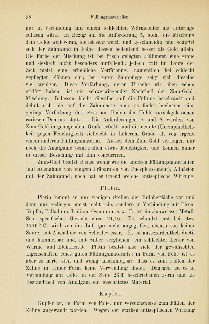 nur in Verbindung mit einem schlechten Wärmeleiter als Unterlage zulässig wäre. In Bezug auf die Anforderung 5, steht die Mischung dem Golde weit voran, sie ist sehr weich und geschmeidig und adaptirt sich der Zahnwand in Folge dessen bedeutend besser als Gold allein. Die Farbe der Mischung ist bei frisch gelegten Füllungen eine graue und deshalb nicht besonders auffallend; jedoch tritt im Laufe der Zeit meist eine erhebliche Verfärbung, namentlich bei schlecht gepflegten Zähnen ein; bei guter Zahnpflege zeigt sich dieselbe viel weniger. Diese Verfärbung, deren Ursache wir oben schon erklärt haben, ist ein schwerwiegender Nachtheil der Zinn-Gold- Mischung. Indessen bleibt dieselbe auf die Füllung beschränkt und dehnt sich nie auf die Zahnmasse aus; es flndet höchstens eine geringe Verfärbung des etwa am Boden der Höhle zurückgelassenen cariösen Dentins statt. — Die Anforderungen 7 und 8 werden von Zinn-Gold in genügendem Grade erfüllt, und die neunte (Unempfindlich- keit gegen Feuchtigkeit) vielleicht in höherem Grade als von irgend einem anderen Füllungsmaterial. Ausser dem Zinn-Gold vertragen nur noch die Amalgame beim Füllen etwas Feuchtigkeit und können daher in dieser Beziehung mit ihm concurriren. Zinn-Gold besitzt ebenso wenig wie die anderen Füllungsmaterialien (mit Ausnahme von einigen Präparaten von Phosphatcement), Adhäsion mit der Zahnwand, noch hat es irgend welche antiseptische Wirkung. Platin. Platin kommt an nur wenigen Stellen der Erdoberfläche vor und dann nur gediegen, meist nicht rein, sondern in Verbindung mit Eisen, Kupfer, Palladium, Iridium, Osmium u. s. w. Es ist ein zinnweisses Metall. Sein specifisches Gewicht circa 21,46. Es schmilzt erst bei etwa 1770^ C, wird von der Luft gar nicht angegriffen, ebenso von keiner Säure, mit Ausnahme von Scheidewasser. Es ist ausserordentlich ductil und hämmerbar und, mit Silber verglichen, ein schlechter Leiter von Wärme und Elektricität. Platin besitzt also viele der gewünschten Eigenschaften eines guten Füllungsmaterials; in Form von Folie ist es aber so hart, steif und wenig anschmiegbar, dass es zum Füllen der Zähne in reiner Form keine Verwendung findet. Dagegen ist es in Verbindung mit Gold, in der Seite 26 ff. beschriebenen Form und als Bestandtheil von Amalgam ein geschätztes Material. Kupfer. Kupfer ist, in Form von Folie, nur versuchsweise zum Füllen der Zähne angewandt worden. Wegen der starken antiseptischen Wirkung
