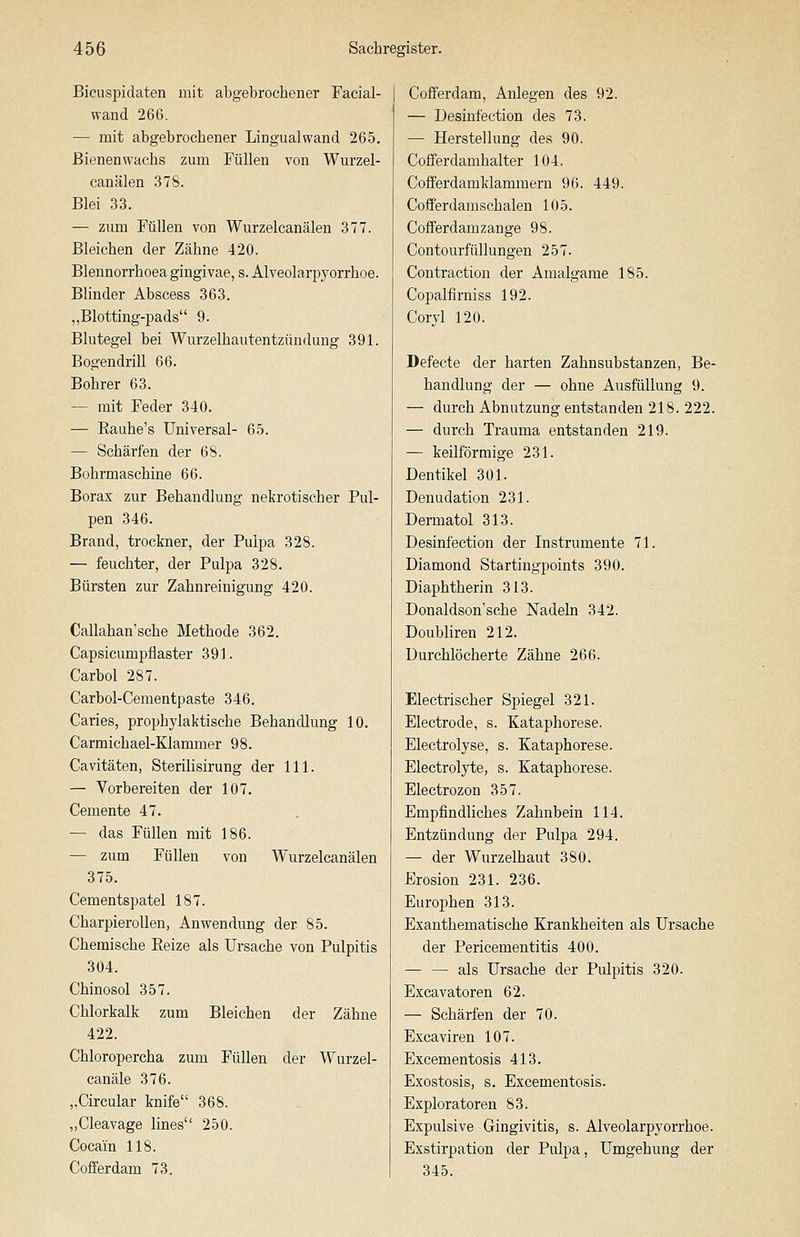 Bicuspidaten mit abgebrochener Facial- wand 266. — mit abgebrochener Lingualwand 265. ßienenwachs zum Füllen von Wurzel- canälen 378. Blei 33. — zum Füllen von Wurzelcanälen 377. Bleichen der Zähne 420. Blennorrhoea gingivae, s. Alveolarj^yorrhoe. Blinder Abscess 363. „Blotting-pads 9. Blutegel bei Wurzelhautentzündung 391. Bogendrill 66. Bohrer 63. — mit Feder 340. — Eauhe's Universal- 65. — Schärfen der 68. Bohrmaschine 66. Borax zur Behandlung nekrotischer Pul- pen 346. Brand, trockner, der Pulpa 328. — feuchter, der Pulpa 328. Bürsten zur Zahnreinigung 420. Callahan'sche Methode 362. Capsicumpflaster 391. Carbol 287. Carbol-Cementpaste 346. Caries, prophylaktische Behandlung 10. Carmichael-Klammer 98. Cavitäten, Sterilisirung der 111. — Vorbereiten der 107. Cemente 47. — das Füllen mit 186. — zum Füllen von Wurzelcanälen 375. Cementspatel 187. CharpieroUen, Anwendung der 85. Chemische Eeize als Ursache von Pulpitis 304. Chinosol 357. Chlorkalk zum Bleichen der Zähne 422. Chloropercha zum Füllen der Wurzel- canäle 376. „Circular knife 368. ,,Cleavage lines 250. Cocain 118. Cofferdam 73. Cofferdam, Anlegen des 92. — Desinfection des 73. — Herstellung des 90. Cofferdamhalter 104. Cofferdamklamraern 96. 449. Cofferdamschalen 105. Cofferdamzange 98. Contourfüllungen 257. Contraction der Amalgame 185. Copalfirniss 192. Coryl 120. Defecte der harten Zahnsubstanzen, Be- handlung der — ohne Ausfüllung 9. — durch Abnutzung entstanden 218. 222. — durch Trauma entstanden 219. — keilförmige 231. Dentikel 301. Denudation 231. Dermatol 313. Desinfection der Instrumente 71. Diamond Startingpoints 390. Diaphtherin 313. Donaldson'sche Nadeln 342. Doubliren 212. Durchlöcherte Zähne 266. Electrischer Spiegel 321. Electrode, s. Kataphorese. Electrolyse, s. Kataphorese. Electrolyte, s. Kataphorese. Electrozon 357. Empfindliches Zahnbein 114. Entzündung der Pulpa 294. — der Wurzelhaut 380. Erosion 231. 236. Europhen 313. Exanthematische Krankheiten als Ursache der Pericementitis 400. — — als Ursache der Pulpitis 320. Excavatoren 62. — Schärfen der 70. Excaviren 107. Excementosis 413. Exostosis, s. Excementosis. Exploratoren 83. Expulsive Gingivitis, s. Alveolarpyorrhoe. Exstirpation der Pulpa, Umgehung der 345.