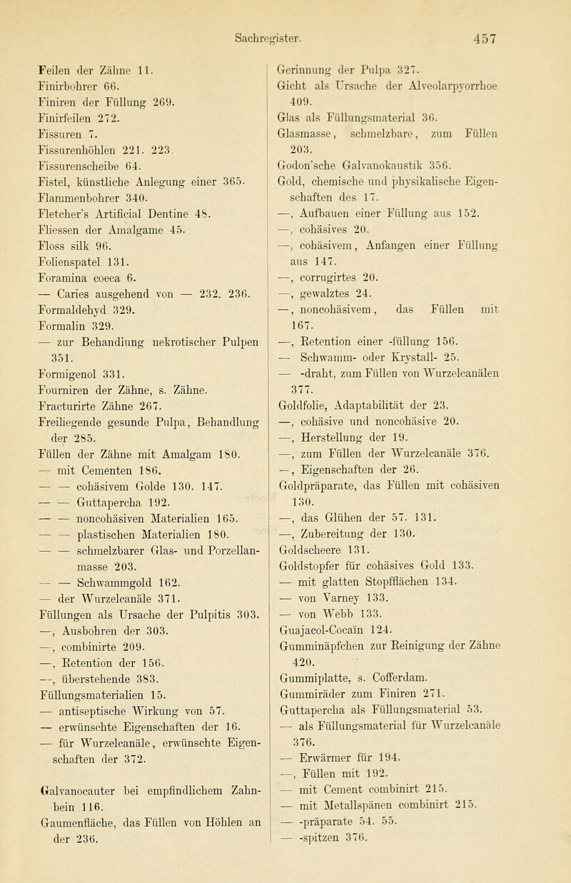 Feilen der Zähne 11. Finii'bobrer 66. Finiren der Füllung 269. Finirfeilen 272. Fissuren 7. Fissurenhöhlen 221. 223. Fissurenscbeibe 64. Fistel, künstliche Anlegung einer 365. Flammenbobrer 340. Fletcher's Artificial Dentine 48. Fliessen der Aaualgame 45. Floss silk 96. Folienspatel 131. Foramina coeca 6. — Caries ausgehend von — 232. 236. Formaldehyd 329. Formalin 329. — zur Behandiung nekrotischer Pulpen 351. Fonnigenol 331. Fourniren der Zähne, s. Zähne. Fracturirte Zähne 267. Freiliegende gesunde Pulpa, Behandlung der 2S5. Füllen der Zähne mit Amalgam 180. — mit Cementen 186. — — cohäsivem Golde 130. 147. — — Guttapercha 192. — — noncohäsiven Materialien 165. — — plastischen Materialien 180. — — schmelzbarer Glas- und Porzellan- masse 203. — — Schwammgold 162. — der Wurzelcanäle 371. Füllungen als Ursache der Pulpitis 303. —, Ausbohren der 303. —, combinirte 209. —, Eetention der 156. —, überstehende 383. Füllungsmaterialien 15. — antiseptische Wirkung von 57. — erwünschte Eigenschaften der 16. — für Wurzelcanäle, erwünschte Eigen- schaften der 372. (xalvanocauter bei empfindhcbem Zahn- bein 116. Gaumenfläche, das Füllen von Höhlen an der 236. Gerinnung der Pulpa 327. Gicht als Ursache der Alveolarpyorrhoe 409. Glas als Füllungsmaterial 36. Glasmasse, schmelzbare, zum Füllen 203. Godon'sche Galvanokaustik 356. Gold, chemische und physikalische Eigen- schaften des 17. —, Aufbauen einer Füllung aus 152. —, cohäsives 20. —, cohäsivem. Anfangen einer Füllung aus 147. —, corrugirtes 20. —, gewalztes 24. —, noncohäsivem, das Füllen mit 167. —, Eetention einer -füllung 156. — Schwamm- oder Krystall- 25. — -draht, zum Füllen von Wurzelcanälen 377. Goldfolie, Adaptabilität der 23. —, cohäsive und noncohäsive 20. —, Herstellung der 19. —, zum Füllen der Wurzelcanäle 376. —, Eigenschaften der 26. Goldpräparate, das Füllen mit cohäsiven 130. —, das Glühen der 57. 131. —, Zubereitung der 130. Goldscheere 131. Goldstopfer für cohäsives Gold 133. — mit glatten Stopfflächen 134. — von Varney 133. — von Webb 133. Guajacol-Cocaiu 124. Gumminäpfchen zur Peinigung der Zähne 420. Gummiplatte, s. Cofferdam. Gummiräder zum Finiren 271. Guttapercha als Fülluugsmaterial 53. — als Füllungsmaterial für Wurzelcanäle 376. — Erwärraer für 194. —, FüUen mit 192. — mit Cement combinirt 215. — mit Metallspänen combinirt 215. — -präparate 54. 55. — -spitzen 376.