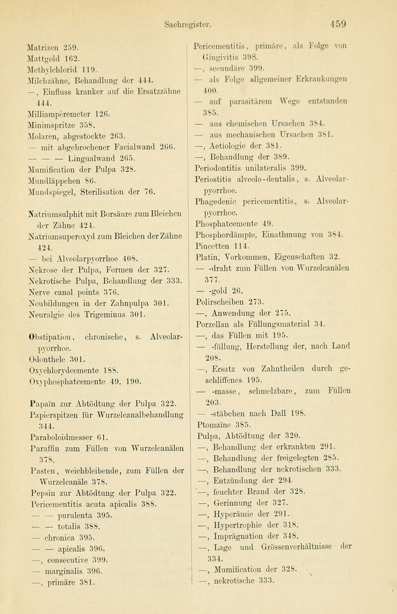 Matrizen 259. Mattgold 162. Methyleblorid 119. iMildizähne, Behandlung- der 44-1. —, Ehiflnss kranker auf die Ersatzzäbne 444. Milliamperemeter 126. Minimspritze 358. Molaren, abgestockte 263. — mit abgebrochener Facialwand 266. — — — Lingualwand 265. Mumification der Pulpa 328. Mundläppchen 86. Mundspiegel, Sterilisation der 76. Natriumsulphit mit Borsäure zum Bleichen der Zähne 424. Natriumsuperoxyd zum Bleichen der Zähne 424. — bei Alveolarpyorrhoe 408. Nekrose der Pulpa, Formen der 327. Nekrotische Pulpa, Behandlung der 333. Nerve canal points 376. Neubildungen in der Zahnpulpa 301. Neuralgie des Trigeminus 301. Obstipation, chronische, s. Alveolar- pyorrhoe. Odonthele 301. Oxychlorydcemente 188. Oxyphosphatcemente 49. 190. Papain zur Abtödtung der Pulpa 322. Papierspitzen für Wurzel canalbehandlung 344. Paraboloidmesser 61. Paraffin zum Füllen von Wurzelcanälen 378. Pasten, weichbleibende, zum Füllen der Wurzelcanäle 378. Pepsin zur Abtödtung der Pulpa 322. Pericementitis acuta apicalis 388. — — purulenta 395. totalis 388. — chronica 395. — — apicalis 396. —, consecutive 399. — marginalis 396. —, primäre 381. Pericementitis, primäre, als Folge von ningivitis 398. —, secundäre 399. — als Folge allgemeiner Erkrankungen 400. — auf parasitärem Wege entstanden 385. — aus chemischen Ursachen 384. — aus mechanischen Ursachen 381. —, Aetiologie der 381. —, Behandlung der 389. Periodontitis unilateralis 399. Periostitis alveolo - dentalis, s. Alveolar- pyorrhoe. Phagedenic pericementitis, s. Alveolar- pyorrhoe. Phosphatcemente 49. Phosphordämple, Einathmung von 384. Pincetten 114. Platin, Vorkommen, Eigenschaften 32. draht zum Füllen von Wurzelcanälen 377. gold 26. Polii'scheiben 273. —, Anwendung der 275. Porzellan als Füllungsmaterial 34. —, das Füllen mit 195. — -füUung, Herstellung der, nach Land 208. —, Ersatz von Zahntheilen durch ge- schliffenes 195. — -masse, schmelzbare, zum Füllen 203. — -Stäbchen nach Dali 198. Ptomaine 385. Pulpa, Abtödtung der 320. —, Behandlung der erkrankten 291. —, Behandlung der freigelegten 285. —; Behandlung der neki-otischen 333. —, Entzündung der 294. '—, feuchter Brand der 328. —, Gerinnung der 327. —, Hyperämie der 291. —, Hypertrophie der 318. ■—, Imprägnation der 348. —, Lage und Grössenverhältnisse der 334. —, Mumification der 328. —, nekrotische 333.
