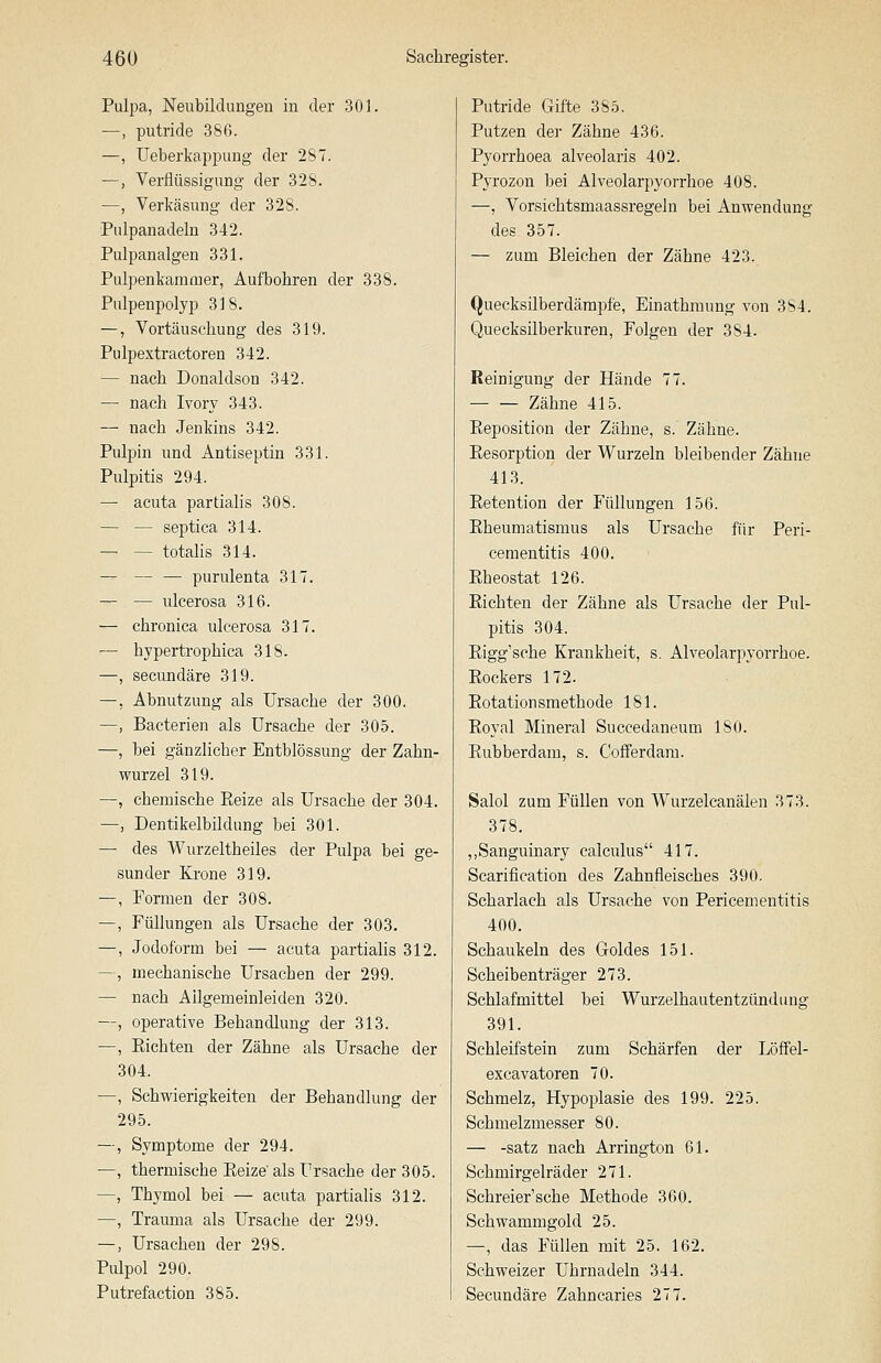 Pulpa, Neubildungen in der 301. —, putride 386. —, Ueberkappung der 287. —, Verflüssigung der 328. —, Verkäsung der 328. Pulpanadeln 342. Pulpanalgen 331. Pulpenkammer, Aufbohren der 338. Pulpenpolyp 318. —, Vortäuschung des 319. Pulpextractoren 342. — nach Donaldson 342. — nach Ivory 343. — nach Jenkins 342. Pulpin und Antiseptin 331. Pulpitis 294. — acuta partiahs 308. — — septica 314. — — totahs 314. — — — purulenta 317. — — ulcerosa 316. — chronica ulcerosa 317. ■— hypertrophica 318. —, secundäre 319. —, Abnutzung als Ursache der 300. —, Bacterien als Ursache der 305. —, bei gänzlicher Entblössung der Zahn- wurzel 319. —, chemische Eeize als Ursache der 304. —, Dentikelbildung bei 301. — des Wurzeltheiles der Pulpa bei ge- sunder Ki'one 319. —, Formen der 308. —, Füllungen als Ursache der 303. —, Jodoform bei — acuta partiahs 312. —, mechanische Ursachen der 299. — nach Ailgemeinleiden 320. —, operative Behandlung der 313. —, Eichten der Zähne als Ursache der 304. —, Schwierigkeiten der Behandlung der 295. —, Symptome der 294. —, theraiische Eeize' als Ursache der 305. —, Thymol bei — acuta partialis 312. —, Trauma als Ursache der 299. —, Ursachen der 298. Pulpol 290. Putrefaction 385. Putride Gifte 385. Putzen der Zähne 436. Pyorrhoea alveolaris 402. Pyrozon bei Alveolarpyorrhoe 408. —, Vorsichtsmaassregeln bei Anwendung des 357. — zum Bleichen der Zähne 423. Quecksilberdärapfe, Einathmung von 384. Quecksilberkuren, Folgen der 384. Reinigung der Hände 77. — — Zähne 415. Eeposition der Zähne, s. Zähne. Eesorption der Wurzeln bleibender Zähne 413. Eetention der Füllungen 156. Eheumatismus als Ursache für Peri- cementitis 400. Eheostat 126. Eichten der Zähne als Ursache der Pul- pitis 304. Eigg'sche Krankheit, s. Alveolarpyorrhoe. Eockers 172. Eotationsmethode 181. Eoyal Mineral Succedaneum 180. Eubberdam, s. Cofferdara. Salol zum Füllen von Wurzelcanälen 373. 378. ,,Sanguinary calculus 417. Scarification des Zahnfleisches 390. Scharlach als Ursache von Pericementitis 400. Schaukeln des Goldes 151. Scheibenträger 273. Schlafmittel bei Wurzelhautentzündung 391. Schleifstein zum Schärfen der Löffel- excavatoren 70. Schmelz, Hypoplasie des 199. 225. Schmelzmesser 80. — -satz nach Arrington 61. Schmirgelräder 271. Schreier'sche Methode 360. Schwammgold 25. —, das Füllen mit 25. 162. Schweizer Uhrnadeln 344. Secundäre Zahncaries 277.