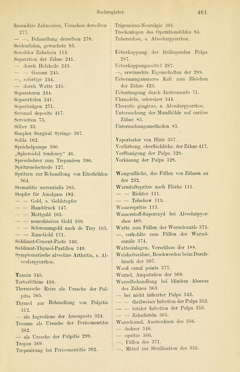 Secundäre Zahncaries, Ursachen derselben 277. — —, Behandlung derselben 278. Seidenfäden, gewachste 83. Sensibles Zahnbein 114, Separation der Zähne 241. — durch Holzkeile 243. — — Gummi 245. —, sofortige 244. — durch Watte 245. Separatoren 244. Separirfeilen 241. Separirsägen 271. Serumal deposits 417. Servietten 73. Silber 33. Simplex Surgical Syringe 367. Solila 162. Speichelpumpe 106. „Spheroidal tendency 46. Spiessbohrer zum Trepaniren 390. Spritzenelectrode 127. Spritzen zur Behandlung von Eiterhöhlen 364. Stomatitis mercurialis 385. Stopfer für Amalgam 182. — — Gold, s. Goldstopfer. — — Handdruck 147. Mattgold 163. noncohäsives Gold 169. — — Schwammgold nach de Trey 163. Zmn-Gold 171. Sublimat-Cement-Paste 346. Sublimat-Thymol-Pastillen 349. Symptomatische alveoläre Arthritis, s. Al- veolarpyorrhoe. Tannin 345. Tartarlithine 410. Thermische Eeize als Ursache der Pul- pitis 305. Thymol zur Behandlung von Pulpitis 312. — als Ingrediens der Arsenpasta 324. Trauma als Ursache der Pericementitis 382. — als Ursache der Pulpitis 299. Trepan 369- Trepanirung bei Pericementitis 392. Trigeminus-Nouralgie 301. Trockenlegen des Operationsfeldes 85. Tuberculose, s. Alveolarpyorrhoe. Ueberkappung der freiliegenden Pulpa 287. Ueberkappungsmittel 287. —, erwünschte Eigenschaften der 288. Uebermangansaures Kali zum Bleichen der Zähne 423. Uebertragung durch Instrumente 71. Uhrnadeln, schweizer 344. Ulceratio gingivae, s. Alveolarpyorrhoe. Untersuchung der Mundhöhle auf cariöse Zähne 83. Untersuchungsmethoden 83. Vaporisator von Blair 357. Verfärbung, oberflächliche, der Zähne 417. Verflüssigung der Pulpa 328. Verkäsung der Pulpa 328. Wangenfläche, das Füllen von Zähnen an der 232. Warmluftspritze nach Flörke 111. Kichter 111. — — Telschow 113. Wasserspritze 113. Wasserstoff-Superoxyd bei Alveolarpyor- rhoe 408. Watte zum Füllen der Wurzelcanäle 373. —, verkohlte zum Füllen der Wurzel- canäle 374. Watteeinlagen, Verschluss der 188. Weisheitszähne, Beschwerden beim Durch- bruch der 397. Wood canal points 377. Wurzel, Amputation der 368. Wurzelbehandlung bei bhndem Abscess des Zahnes 363. — bei nicht inficirter Pulpa 342. — — theilweiserlnfection der Pulpa 352. totaler Infection der Pulpa 353. — — Zahnfisteln 365. Wurzelcanal, Austrocknen des 356. bohrer 340. — -spritze 366. —, Füllen des 371. —, Mittel zur Sterihsation des 355.
