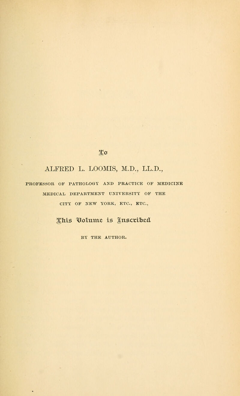 %a ALFRED L. LOOMIS, M.D., LL.D., PROFESSOR OF PATHOLOGY AND PRACTICE OF MEDICINE MEDICAL DEPARTMENT UNIVERSITY OF THE CITY OF NEW YORK, ETC., ETC., gftis ^tflitme is Qnscxibztl BY THE AUTHOR.