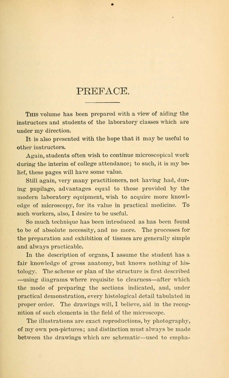 PREFACE. This volume has been prepared with a view of aiding- the instructors and students of the laboratory classes which are under my direction. It is also presented with the hope that it may be useful to other instructors. Again, students often wish to continue microscopical work during the interim of college attendance; to such, it is my be- lief, these pages will have some value. Still again, very many practitioners, not having had, dur- ing pupilage, advantages equal to those provided by the modern laboratory equipment, wish to acquire more knowl- edge of microscopy, for its value in practical medicine. To such workers, also, I desire to be useful. So much technique has been introduced as has been found to be of absolute necessity, and no more. The processes for the preparation and exhibition of tissues are generally simple and always practicable. In the description of organs, I assume the student has a fair knowledge of gross anatomy, but knows nothing of his- tology. The scheme or plan of the structure is first described —using diagrams where requisite to clearness—after which the mode of preparing the sections indicated, and, under practical demonstration, every histological detail tabulated in proper order. The drawings will, I believe, aid in the recog- nition of such elements in the field of the microscope. The illustrations are exact reproductions, by photography, of my own pen-pictures; and distinction must always be made between the drawings which are schematic—used to empha-