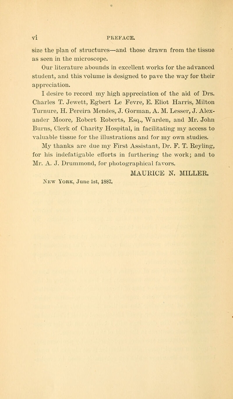 size the plan of structures—and those drawn from the tissue as seen in the microscope. Our literature abounds in excellent works for the advanced student, and this volume is designed to pave the way for their appreciation. I desire to record my high appreciation of the aid of Drs. Charles T. Jewett, Egbert Le Fevre, E. Eliot Harris, Milton Turnure, H. Pereira Mendes, J. Gorman, A. M. Lesser, J. Alex- ander Moore, Robert Roberts, Esq., Warden, and Mr. John Burns, Clerk of Charity Hospital, in facilitating my access to valuable tissue for the illustrations and for my own studies. My thanks are due my First Assistant, Dr. F. T. Reyling, for his indefatigable efforts in furthering the work; and to Mr. A. J. Drummond, for photographical favors. MAURICE N. MILLER. New York, June 1st, 1887.