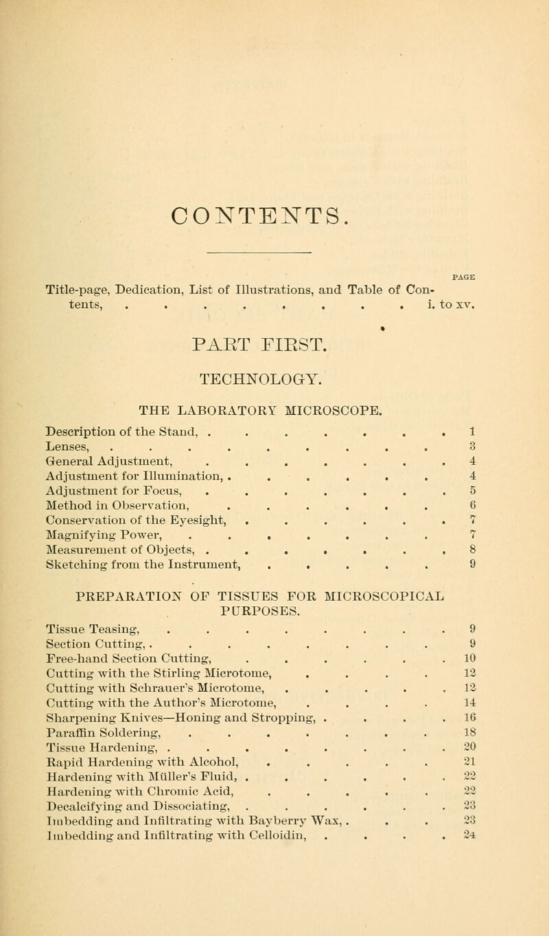 CONTENTS. Title-page, Dedication, List of Illustrations, and Table of Con- tents, . . . . . . i. to xv. PAET FIEST. TECHNOLOGY. THE LABORATORY MICROSCOPE. Description of the Stand, . Lenses, .... General Adjustment, Adjustment for Illumination, . Adjustment for Focus, Method in Observation, Conservation of the Eyesight, Magnifying Power, Measurement of Objects, . Sketching from the Instrument, i • . PREPARATION OF TISSUES FOR MICROSCOPICAL PURPOSES. Tissue Teasing, .... Section Cutting, .... Free-hand Section Cutting, Cutting with the Stirling Microtome, Cutting with Schrauer's Microtome, Cutting with the Author's Microtome, Sharpening Knives—Honing and Stroppin Paraffin Soldering, Tissue Hardening, .... Rapid Hardening with Alcohol, Hardening with Milller's Fluid, . Hardening with Chromic Acid, Decalcifying and Dissociating, Imbedding and Infiltrating with Bayberry Wax, Imbedding and Infiltrating with Celloidin, 9 9 10 12 12 14 16 18 20 21 22 22 23 23 24
