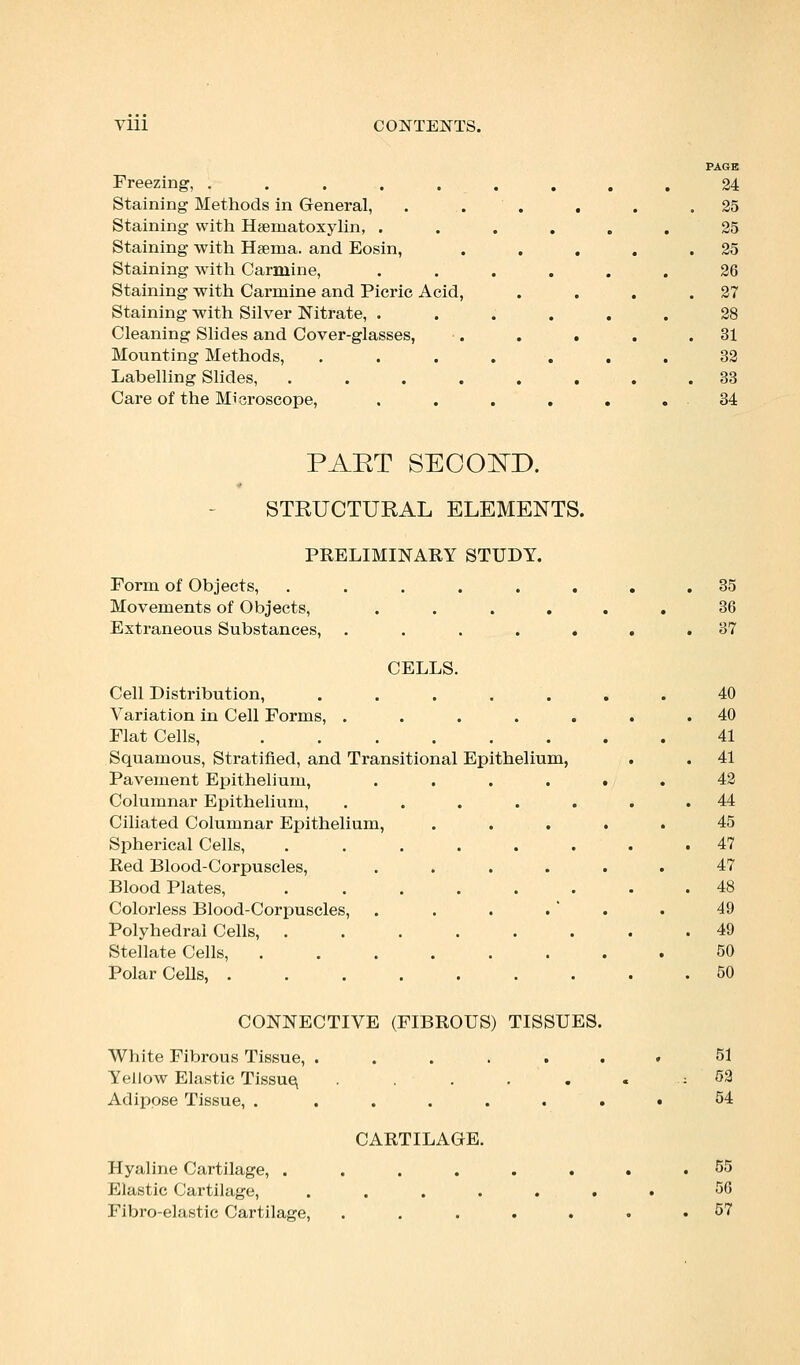 Freezing, ..... Staining Methods in General, Staining with Hematoxylin, . Staining with Hema. and Eosin, Staining with Carmine, Staining with Carmine and Picric Acid, Staining with Silver Nitrate, . Cleaning Slides and Cover-glasses, Mounting Methods, Labelling Slides, .... Care of the Microscope, PAGE 24 25 25 25 26 27 28 31 32 33 34 PAET SECOISTD. STRUCTURAL ELEMENTS. PRELIMINARY STUDY. Form of Objects, ...... Movements of Objects, .... Extraneous Substances, ..... CELLS. Cell Distribution, . . . . Variation in Cell Forms, ..... Flat Cells, Squamous, Stratified, and Transitional Epithelium, Pavement Epithelium, .... Columnar Epithelium, ..... Ciliated Columnar Epithelium, . . . Spherical Cells, ...... Red Blood-Corpuscles, .... Blood Plates, ...... Coloi'less Blood-Corpuscles, Polyhedral Cells, ...... Stellate Cells, ...... Polar Cells, CONNECTIVE (FIBROUS) TISSUES White Fibrous Tissue, ..... Yellow Elastic Tissue, ..... Adipose Tissue, . ..... CARTILAGE. Hyaline Cartilage, . Elastic Cartilage, Fibro-elastic Cartilage, 35 36 37 40 40 41 41 42 44 45 47 47 48 49 49 50 50 51 52 54 55 56 57