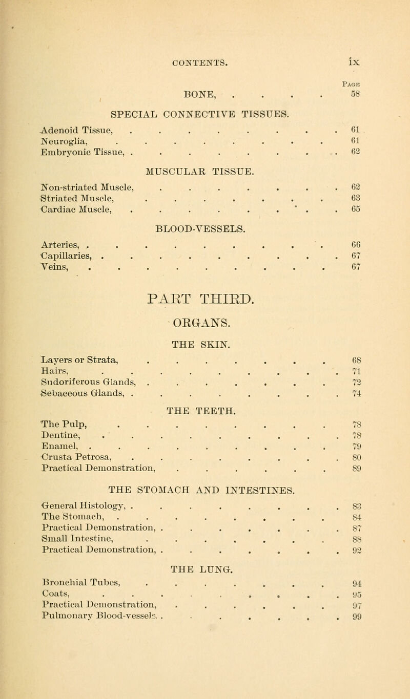 BONE, . SPECIAL CONNECTIVE TISSUES. Adenoid Tissue, Neuroglia, Embryonic Tissue, Non-striated Muscle, Striated Muscle, Cardiac Muscle, Arteries, . Capillaries, . Veins, MUSCULAR TISSUE. BLOOD-VESSELS. Page 58 61 61 62 62 63 65 66 67 67 PAET THIED. ORGANS. THE SKIN. Layers or Strata, Hairs, Sudoriferous Glands, Sebaceous Glands, . The Pulp, Dentine, Enamel, Crusta Petrosa, Practical Demonstration, THE TEETH. THE STOMACH AND INTESTINES. General Histology, . The Stomach, Practical Demonstration, Small Intestine, Practical Demonstration, Bronchial Tubes, Coats, Practical Demonstration, Pulmonary Blood-vesseb. THE LUNG. 68 71 72 74 78 78 79 80 89 83 84 87 88 92 94 95 97 99