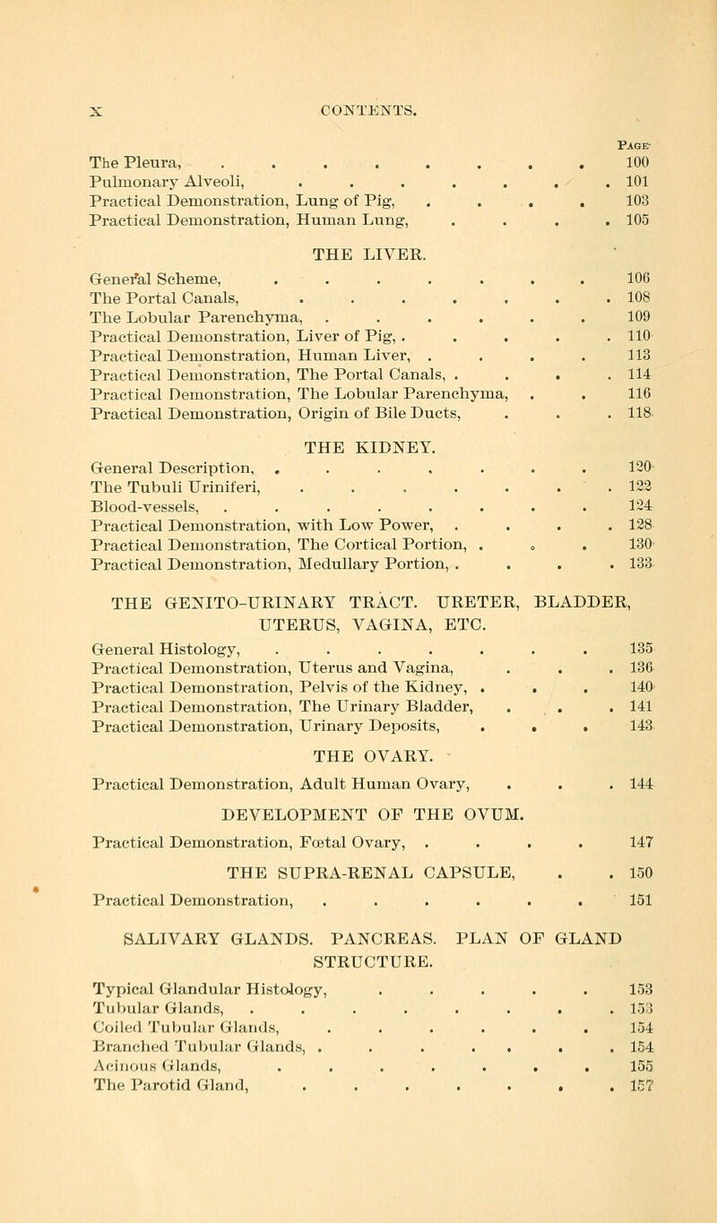 Paget The Pleura, 100 Pulmonary Alveoli, . . . . . . .101 Practical Demonstration, Lung of Pig, . ... . 103 Practical Demonstration, Human Lung, .... 105 THE LIVER. General Scheme, ....... 106 The Portal Canals, 108 The Lobular Parenchyma, ...... 109 Practical Demonstration, Liver of Pig, ..... 110 Practical Demonstration, Human Liver, .... 113 Practical Demonstration, The Portal Canals, . . . .114 Practical Demonstration, The Lobular Parenchyma, . . 116 Practical Demonstration, Origin of Bile Ducts, . . . 118 THE KIDNEY. General Description, ....... 120 The Tubuli Uriniferi, ....... 122 Blood-vessels, ........ 124 Practical Demonstration, with Low Power, . . . .128 Practical Demonstration, The Cortical Portion, . . . 130' Practical Demonstration, Medullary Portion, .... 133 THE GENITO-URINARY TRACT. URETER, BLADDER, UTERUS, VAGINA, ETC. General Histology, ....... 135 Practical Demonstration, Uterus and Vagina, . . . 136 Practical Demonstration, Pelvis of the Kidney, . . . 140 Practical Demonstration, The Urinary Bladder, . . .141 Practical Demonstration, Urinary Deposits, . . . 143 THE OVARY. Practical Demonstration, Adult Human Ovary, . . . 144 DEVELOPMENT OF THE OVUM. Practical Demonstration, Foetal Ovary, .... 147 THE SUPRA-RENAL CAPSULE, . . 150 Practical Demonstration, ...... 151 SALIVARY GLANDS. PANCREAS. PLAN OF GLAND STRUCTURE. Typical Glandular Histology, ..... 153 Tubular Glands, ........ 153 Coiled Tubular Glands, ...... 154 Branched Tubular Glands, ....... 154 Acinous Glands, . . . . . . . 155 The Parotid Gland, 157