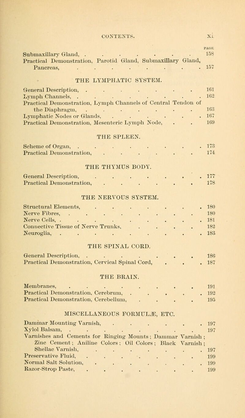 PAGE Submaxillary Gland, ....... 158 Practical Demonstration, Parotid Gland, Submaxillary Gland, Pancreas, ........ 157 THE LYMPHATIC SYSTEM. General Description, ....... 161 Lymph Channels, ........ 162 Practical Demonstration, Lymph Channels of Central Tendon of the Diaphragm, ....... 163 Lymphatic Nodes or Glands, ...... 167 Practical Demonstration, Mesenteric Lymph Node, . . 169 THE SPLEEN. Scheme of Organ, ........ 173 Practical Demonstration, ...... 174 THE THYMUS BODY. General Description, . . . . . . .177 Practical Demonstration, ...... 178 THE NERVOUS SYSTEM. Structural Elements, ....... 180 Nerve Fibres, . . . . . . . .180 Nerve Cells, 181 Connective Tissue of Nerve Trunks, .... 182 Neuroglia, . . . . . . . . .183 THE SPINAL CORD. General Description, ....... 186 Practical Demonstration, Cervical Spinal Cord, . . . 187 THE BRAIN. Membranes, ........ 191 Practical Demonstration, Cerebrum, ..... 192 Practical Demonstration, Cerebellum, .... 195 MISCELLANEOUS FORMULA, ETC. Dammar Mounting Varnish, ...... 197 Xylol Balsam, ........ 197 Varnishes and Cements for Ringing Mounts; Dammar Varnish ; Zinc Cement; Aniline Colors; Oil Colors; Black Varnish; Shellac Varnish, .. . . . . . .197 Preservative Fluid, . . . •. . . . 199 Normal Salt Solution, . . . . . .199 Razor-Strop Paste, ....... 199