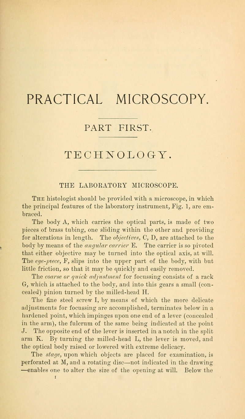 PRACTICAL MICROSCOPY, PART FIRST. TECHNOLOGY THE LABORATORY MICROSCOPE. The histologist should be provided with a microscope, in which the principal features of the laboratory instrument, Fig. 1, are em- braced. The body A, which carries the optical parts, is made of two pieces of brass tubing, one sliding within the other and providing for alterations in length. The objectives, C, D, are attached to the body by means of the angular carrier E. The carrier is so pivoted that either objective may be turned into the optical axis, at will. The eye-piece, F, slips into the upper part of the bod}r, with but little friction, so that it may be quickly and easily removed. The coarse or quick adjustment for focussing consists of a rack G, which is attached to the body, and into this gears a small (con- cealed) pinion turned by the millecl-head H. The fine steel screw I, by means of which the more delicate adjustments for focussing are accomplished, terminates below in a hardened point, which impinges upon one end of a lever (concealed in the arm), the fulcrum of the same being indicated at the point J. The opposite end of the lever is inserted in a notch in the split arm K. By turning the milled-head L, the lever is moved, and the optical body raised or lowered with extreme delicacy. The stage, upon which objects are placed for examination, is perforated at M, and a rotating disc—not indicated in the drawing —enables one to alter the size of the opening at will. Below the