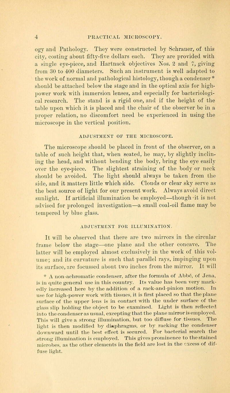 ogy and Pathology. They were constructed by Schrauer, of this city, costing about fifty-five dollars each. They are provided with a single eye-piece, and Hartnack objectives Nos. 2 and 7, giving from 30 to 400 diameters. Such an instrument is well adapted to the work of normal and pathological histology, though a condenser * should be attached below the stage and in the optical axis for high- power work with immersion lenses, and especially for bacteriologi- cal research. The stand is a rigid one, and if the height of the table upon which it is placed and the chair of the observer be in a proper relation, no discomfort need be experienced in using the microscope in the vertical position. ADJUSTMENT OF THE MICROSCOPE. The microscope should be placed in front of the observer, on a table of such height that, when seated, he may, by slightly inclin- ing the head, and without bending the body, bring the eye easily over the eye-piece. The slightest straining of the body or neck should be avoided. The light should always be taken from the side, and it matters little which side. Clouds or clear sky serve as the best source of light for our present work. Always avoid direct sunlight. If artificial illumination be employed—though-it is not advised for prolonged investigation—a small coal-oil flame may be tempered by blue glass. ADJUSTMENT FOR ILLUMINATION. It will be observed that there are two mirrors in the circular frame below the stage—one plane and the other concave. The latter will be employed almost exclusively in the work of this vol- ume; and its curvature is such that parallel rays, impinging upon its surface, are focussed about two inches from the mirror. It will * A non-achromatic condenser, after the formula of Abb6, of Jena, is in quite general use in this country. Its value has been very mark- edly increased here by the addition of a rack-and-pinion motion. In use for high-power work with tissues, it is first placed so that the plane surface of the upper lens is in contact with the under surface of the ^■las.s slip holding the object to be examined. Light is then reflected into the condenser as usual, excepting that the plane mirror is employed. Tliis will give a strong illumination, but too diffuse for tissues. The light is then modified by diaphragms, or by racking the condenser downward until the best effect is secured. For bacterial search the strong illumination is employed. This gives prominence to the stained microbes, as the other elements in the field are lost in the excess of dif- fuse litfht.