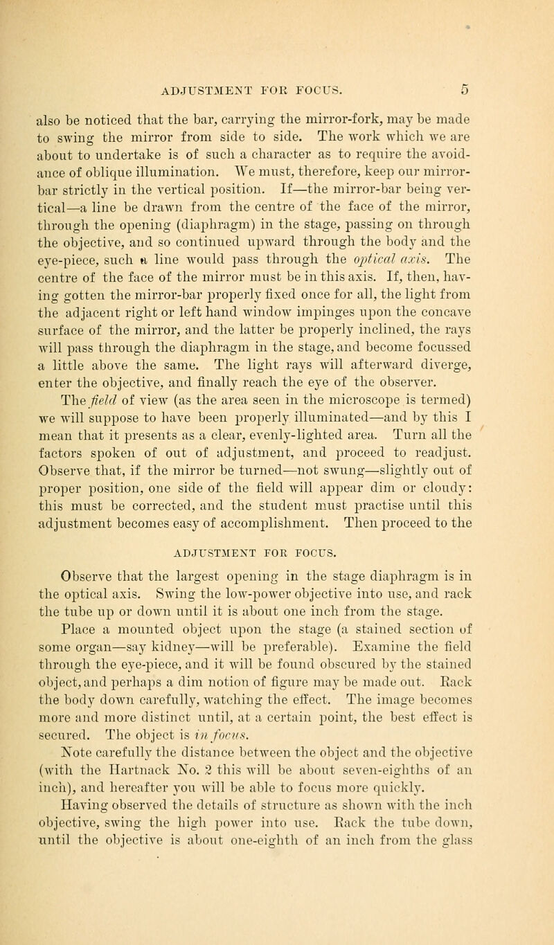also be noticed that the bar, carrying the mirror-fork, may be made to swing the mirror from side to side. The work which we are about to undertake is of such a character as to require the avoid- ance of oblique illumination. We must, therefore, keep our mirror- bar strictly in the vertical position. If—the mirror-bar being ver- tical—a line be drawn from the centre of the face of the mirror, through the opening (diaphragm) in the stage, passing on through the objective, and so continued upward through the body and the eye-piece, such a line would pass through the optical axis. The centre of the face of the mirror must be in this axis. If, then, hav- ing gotten the mirror-bar properly fixed once for all, the light from the adjacent right or left hand window impinges upon the concave surface of the mirror, and the latter be properly inclined, the rays will pass through the diaphragm in the stage, and become focussed a little above the same. The light rays will afterward diverge, enter the objective, and finally reach the eye of the observer. The field of view (as the area seen in the microscope is termed) we will suppose to have been properly illuminated—and by this I mean that it presents as a clear, evenly-lighted area. Turn all the factors spoken of out of adjustment, and proceed to readjust. Observe that, if the mirror be turned—not swung—slightly out of proper position, one side of the field will appear dim or cloudy: this must be corrected, and the student must practise until this adjustment becomes easy of accomplishment. Then proceed to the ADJUSTMENT FOE FOCUS. Observe that the largest opening in the stage diaphragm is in the optical axis. Swing the low-power objective into use, and rack the tube up or down until it is about one inch from the stage. Place a mounted object upon the stage (a stained section of some organ—say kidney—will be preferable). Examine the field through the eye-piece, and it will be found obscured by the stained object, and perhaps a dim notion of figure may be made out. Eack the body clown carefully, watching the effect. The image becomes more and more distinct until, at a certain point, the best effect is secured. The object is in focus. Note carefully the distance between the object and the objective (with the Hartnack No. 2 this will be about seven-eighths of an inch), and hereafter you will be able to focus more quickly. Having observed the details of structure as shown with the inch objective, swing the high power into use. Rack the tube down, until the objective is about one-eighth of an inch from the glass
