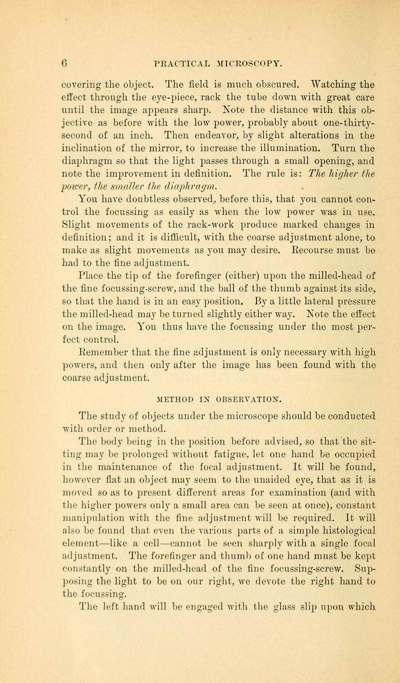 covering the object. The field is much obscured. Watching the effect through the eye-piece, rack the tube down with great care until the image appears sharp. Note the distance with this ob- jective as before with the low power, probably about one-thirty- second of an inch. Then endeavor, by slight alterations in the inclination of the mirror, to increase the illumination. Turn the diaphragm so that the light passes through a small opening, and note the improvement in definition. The rule is: The higher the 1)0we?*, the smaller the diaphragm. You have doubtless observed, before this, that you cannot con- trol the focussing as easily as when the low power was in use. Slight movements of the rack-work produce marked changes in definition; and it is difficult, with the coarse adjustment alone, to make as slight movements as you may desire. Eecourse must be had to the fine adjustment. Place the tip of the forefinger (either) upon the milled-head of the fine focussing-screw, and the ball of the thumb against its side, so that the hand is in an easy position. By a little lateral pressure the milled-head may be turned slightly either way. Note the effect on the image. You thus have the focussing under the most per- fect control. Eemember that the fine adjustment is only necessary with high powers, and then only after the image has been found with the coarse adjustment. METHOD IK OBSEEVATION. The study of objects under the microscope should be conducted with order or method. The body being in the position before advised, so that the sit- ting may be prolonged without fatigue, let one hand be occupied in the maintenance of the focal adjustment. It will be found, however flat an object may seem to the unaided eye, that as it is moved so as to present different areas for examination (and with the higher powers only a small area can be seen at once), constant manipulation with the fine adjustment will be required. It will also be found that even the various parts of a simple histological element—like a cell—cannot be seen sharply with a single focal adjustment. The forefinger and thumb of one hand must be kejot constantly on the milled-head of the fine focussing-screw. Sap- posing the light to be on our right, we devote the right hand to the focussing. The left hand will be engaged with the glass slip upon which