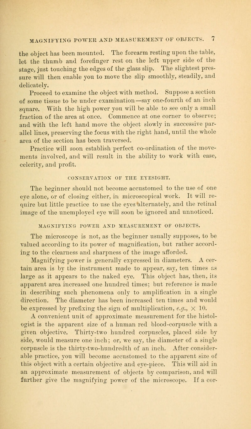the object has been mounted. The forearm resting upon the table, let the thumb and forefinger rest on the left upper side of the stage, just touching the edges of the glass slip. The slightest pres- sure will then enable you to move the slip smoothly, steadily, and delicately. Proceed to examine the object with method. Suppose a section of some tissue to be under examination—say one-fourth of an inch square. With the high power you will be able to see only a small fraction of the area at once. Commence at one corner to observe; and with the left hand move the object slowly in successive par- allel lines, preserving the focus with the right hand, until the whole area of the section has been traversed. Practice will soon establish perfect co-ordination of the move- ments involved, and will result in the ability to work with ease, celerity, and profit. CONSERVATION OF THE EYESIGHT. The beginner should not become accustomed to the use of one eye alone, or of closing either, in microscopical work. It will re- quire but little practice to use the eyes idternateby, and the retinal image of the unemployed eye will soon be ignored and unnoticed. MAGNIFYING POWER AND MEASUREMENT OF OBJECTS. The microscope is not, as the beginner usually supposes, to be valued according to its power of magnification, but rather accord- ing to the clearness and sharpness of the image afforded. Magnifying power is generally expressed in diameters. A cer- tain area is by the instrument made to appear, say, ten times as large as it appears to the naked eye. This object has, then, its apparent area increased one hundred times; but reference is made in describing such phenomena only to amplification in a single direction. The diameter has been increased ten times and would be expressed by prefixing the sign of multiplication, e.g., X 10. A convenient unit of approximate measurement for the histol- ogist is the apparent size of a human red blood-corpuscle with a given objective. Thirty-two hundred corpuscles, placed side by side, would measure one inch; or, we say, the diameter of a single corpuscle is the thirty-two-hundredth of an inch. After consider- able practice, you will become accustomed to the apparent size of this object with a certain objective and eye-piece. This will aid in an approximate measurement of objects by comparison, and will further give the magnifying power of the microscope. If a cor-