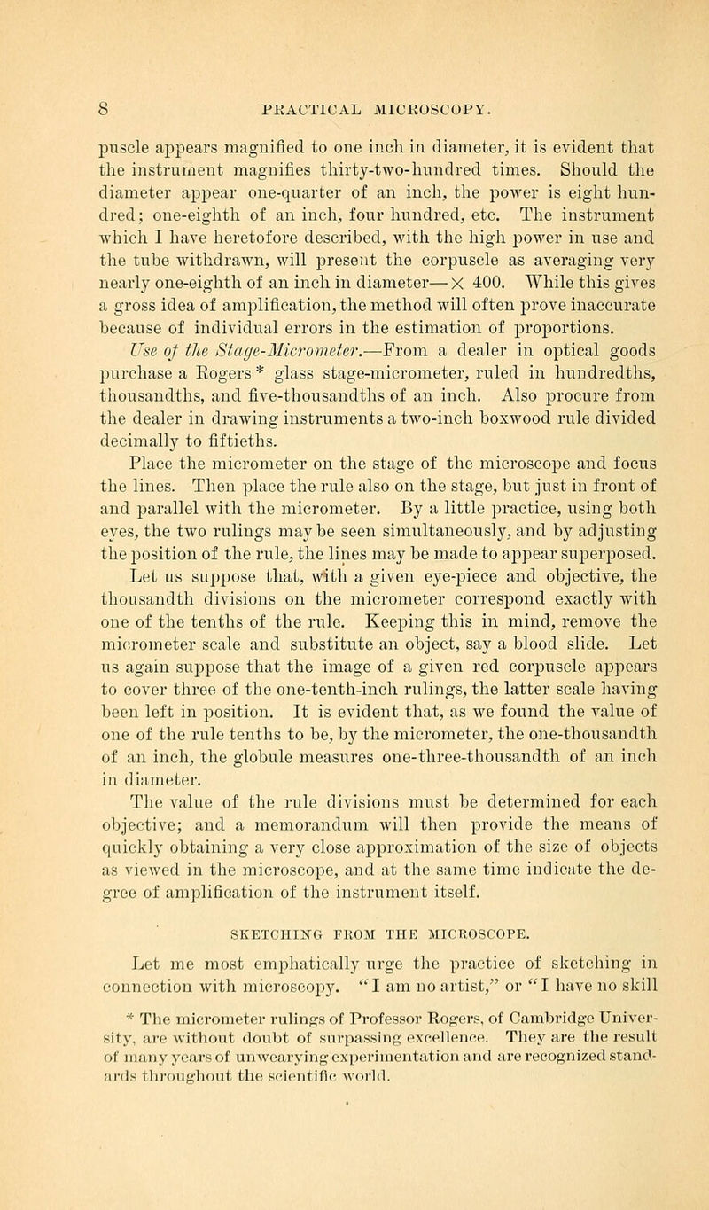 puscle appears magnified to one inch in diameter, it is evident that the instrument magnifies thirty-two-hundred times. Should the diameter appear one-quarter of an inch, the power is eight hun- dred; one-eighth of an inch, four hundred, etc. The instrument which I have heretofore described, with the high power in use and the tube withdrawn, will present the corpuscle as averaging very nearly one-eighth of an inch in diameter— X 400. While this gives a gross idea of amplification, the method will often prove inaccurate because of individual errors in the estimation of proportions. Use of the Stage-Micrometer.—From a dealer in optical goods purchase a Kogers * glass stage-micrometer, ruled in hundredths, thousandths, and five-thousandths of an inch. Also procure from the dealer in drawing instruments a two-inch boxwood rule divided decimally to fiftieths. Place the micrometer on the stage of the microscope and focus the lines. Then place the rule also on the stage, but just in front of and parallel with the micrometer. By a little practice, using both eyes, the two rulings maybe seen simultaneously, and by adjusting the position of the rule, the lines may be made to appear superposed. Let us suppose that, with a given eye-piece and objective, the thousandth divisions on the micrometer correspond exactly with one of the tenths of the rule. Keeping this in mind, remove the micrometer scale and substitute an object, say a blood slide. Let us again suppose that the image of a given red corpuscle appears to cover three of the one-tenth-inch rulings, the latter scale having been left in position. It is evident that, as we found the value of one of the rule tenths to be, by the micrometer, the one-thousandth of an inch, the globule measures one-three-thousandth of an inch in diameter. The value of the rule divisions must be determined for each objective; and a memorandum will then provide the means of quickly obtaining a very close approximation of the size of objects as viewed in the microscope, and at the same time indicate the de- gree of amplification of the instrument itself. SKETCHING FROM THE MICROSCOPE. Let me most emphatically urge the practice of sketching in connection with microscopy. I am no artist, or I have no skill * The micrometer rulings of Professor Rogers, of Cambridge Univer- sity, are without doubt of surpassing excellence. They are the result of many years of unwearying experimentation and are recognized stand- nnls throughout the scientific world.