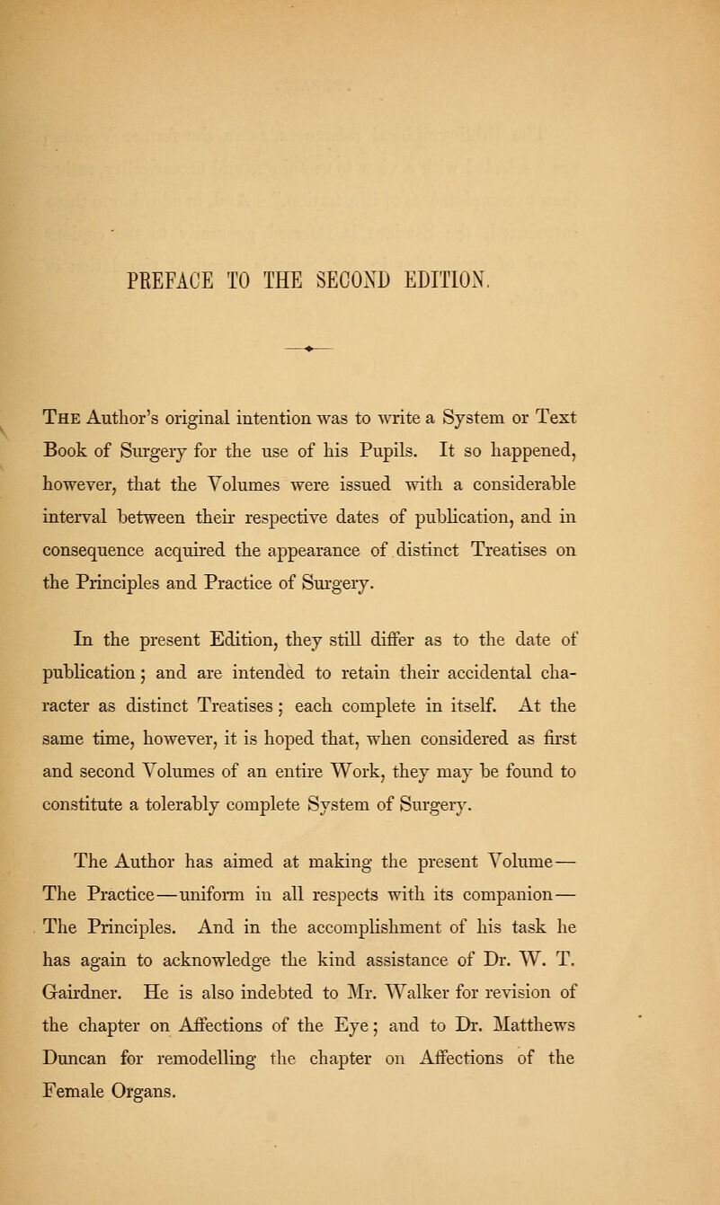 PREFACE TO THE SECOND EDITION. The Author's original intention was to write a System or Text Book of Surgery for the use of his Pupils. It so happened, however, that the Volumes were issued with a considerable interval between their respective dates of publication, and in consequence acquired the appearance of distinct Treatises on the Principles and Practice of Sm'gerj. In the present Edition, they stiU differ as to the date of publication 5 and are intended to retain their accidental cha- racter as distinct Treatises; each complete in itself. At the same time, however, it is hoped that, when considered as first and second Volumes of an entire Work, they may be found to constitute a tolerably complete System of Sm'ger}% The Author has aimed at making the present Volume— The Practice—uniform in all respects with its companion — The Principles. And in the accomplishment of his task he has again to acknowledge the kind assistance of Dr. W. T. Gairdner. He is also indebted to Mr. Walker for revision of the chapter on Affections of the Eye 5 and to Dr. Matthews Duncan for remodelling the chapter on Affections of the Female Organs.