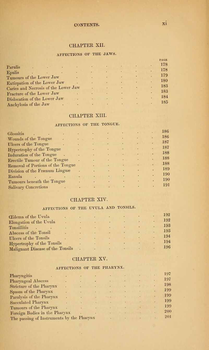 CHAPTEK XII. AFFECTIONS OF THE JAWS. Parulis Epulis . • • Tumours of the Lower Jaw Extirpation of the Lower Jaw Caries and Necrosis of the Lower Jaw Fracture of the Lower Jaw Dislocation of the Lower Jaw Anchylosis of the Jaw CHAPTER XIII. AFFECTIONS OF THE TONGUE. Glossitis Wounds of the Tongue Ulcers of the Tongue Hypertrophy of the Tongue Induration of the Tongue Erectile Tumour of the Tongue Removal of Portions of the Tongue Division of the Frsenum Linguae Ranula Tumours beneath the Tongue Salivary Concretions CHAPTEE XIV. AFFECTIONS OF THE UVULA AND TONSILS. Qidema of the Uvula Elongation of the Uvula Tonsillitis Abscess of the Tonsil Ulcers of the Tonsils Hypertrophy of the Tonsils Malignant Disease of the Tonsils CHAPTER XV. AFFECTIONS OF THE PHARYNX. Pharyngitis Pharyngeal Abscess Stricture of the Pharynx Spasm of the Pharjaix Paralysis of the Pharynx Sacculated Pharynx Tumours of the Pharynx Foreign Bodies in the Pharynx The passing of Instruments by the Pharynx PAGE 178 178 179 180 183 183 184 185 186 186 187 187 188 188 188 189 190 190 191 192 192 193 193 194 194 196 197 197 198 199 199 199 199 200 201
