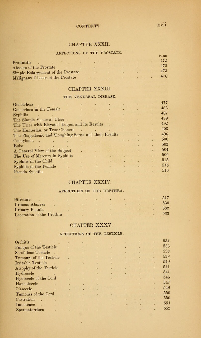 XVll CHAPTER XXXII. AFFECTIONS OF THE PROSTATE. Prostatitis ...■•■ Abscess of the Prostate . . . ■ Simple Enlargement of the Prostate Malignant Disease of tlie Prostate CHAPTER XXXm. THE VENEREAL DISEASE. Gonorrhoea ...-■• Gonorrhoea in the Female .... Syphilis ....•■ The Simple Venereal Ulcer .... The Ulcer with Elevated Edges, and its Results The Hunterian, or True Chancre The Phagedcenic and Sloughing Sores, and their Results Condyloma ....•• Buho ...... A General View of the Subject The Use of Mercury in Syphilis Syphilis in the Child .... Syphilis in the Female .... Pseudo-Sj'philis . . ■ ■ . CHAPTER XXXIV. AFFECTIONS OF THE URETHRA. Stricture . = . . • • Urinous Abscess . . ■ ■ Urinaiy Fistula ..... Laceration of the Urethra .... PAGE 472 472 473 476 477 486 487 489 492 493 496 500 502 504 509 515 515 516 517 530 532 533 CHAPTER XXXV. AFFECTIONS OF THE TESTICLE. Orchitis . . . Fungus of the Testicle Scrofulous Testicle . Tumours of the Testicle Irritable Testicle Atrophy of the Testicle Hydrocele Hydrocele of the Cord Hfematocele Cirsocele Tumours of the Cord Castration Impotence Spermatorrhcea 534 536 538 539 540 541 541 546 547 548 550 550 551 552
