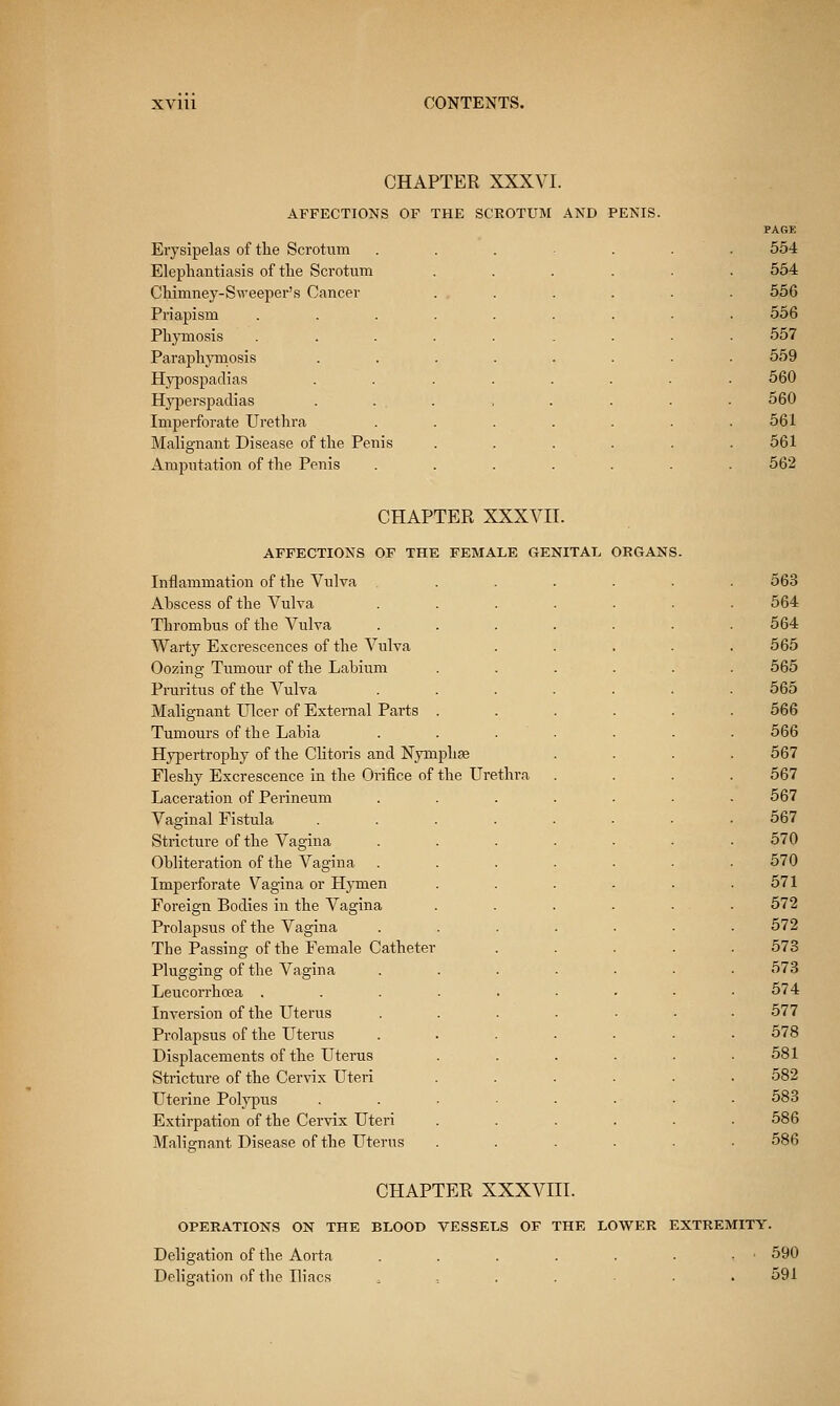 CHAPTER XXXVI. AFFECTIONS OF THE SCKOTUM AND PENIS. Erysipelas of tlie Scrotum Elephantiasis of the Scrotum Chimney-Sweeper's Cancer Priapism Phymosis Paraphymosis Hypospadias Hyperspadias Imperforate Urethra Malignant Disease of the Penis Amputation of the Penis PAGK 554 554 556 556 557 559 560 560 561 561 562 CHAPTER XXXVII. AFFECTIONS OF THE FEMALE GENITAL ORGANS. Inflammation of the Vulva Abscess of the Vulva Thrombus of the Vulva Warty Excrescences of the Vulva Oozing Tumour of the Labium Pruritus of the Vulva Malignant Ulcer of External Parts Tumours of the Labia Hypertrophy of the Clitoris and Nymphfe Fleshy Excrescence in the Orifice of the Urethra Laceration of Perineum Vaginal Fistula Stricture of the Vagina Obliteration of the Vagina Imperforate Vagina or Hymen Foreign Bodies in the Vagina Prolapsus of the Vagina The Passing of the Female Catheter Plugging of the Vagina Leucorrhcea . Inversion of the Uterus Prolapsus of the Uterus Displacements of the Uterus Stricture of the Cervix Uteri LTterine Polypus Extirpation of the Cervix Uteri Malisrnant Disease of the Uterus 563 564 564 565 565 565 566 566 567 567 567 567 570 570 571 572 572 573 573 574 .577 578 581 582 583 586 586 CHAPTER XXXVIII. OPERATIONS ON THE BLOOB VESSELS OF THE LOWER EXTREMITY. Deligation of the Aorta . . . . . . .590 Deligation of the Uiacs ....... 591