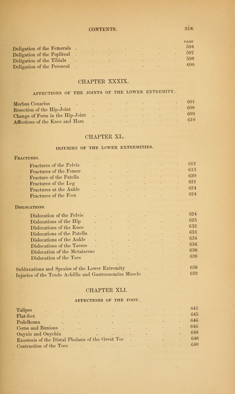 Deligation of the Femorala ..•••■ Deligation of the Popliteal ...••• Deligation of the Tihials ..••■• Deligation of the Peroneal ..-••• CHAPTEK XXXIX. AFFECTIONS OF THE JOINTS OF THE LOWER EXTREMITY. Morhus Coxarius ....••• Eesection of the Hip-Joint . • • • • Change of Form in the Hip-Joint . . . • • Affections of the Knee and Ham . . . ■ • PAGE 594 597 598 600 601 608 609 610 CHAPTEE XL. INJURIES OF THE LOWER EXTREMITIES. Fractures. Fractures of the Pelvis Fractures of the Femur Fracture of the Patella Fractures of the Leg- Fractures at the Ankle Fractures of the Foot Dislocations. Dislocation of the Pelvis Dislocations of the Hip Dislocations of the Knee Dislocations of the Patella Dislocations of the Ankle Dislocations of the Tarsus Dislocation of the Metatarsus Dislocation of the Toes Suhluxations and Sprains of the Lower Extremity Lijuries of the Tendo Achillis and Gastrocnemius Muscle 612 613 620 621 624 624 624 625 632 633 634 636 638 638 638 639 CHAPTEE XLI. AFFECTIONS OF THE FOOT, Talipes ....•• Flat-foot ...... Podelkoma . . . . • Corns and Bunions . . . ■ ■ Onyxis and Onychia .... Exostosis of the Distal Phalanx of the Great Toe . Contraction of the Toes .... 641 645 646 646 648 648 648